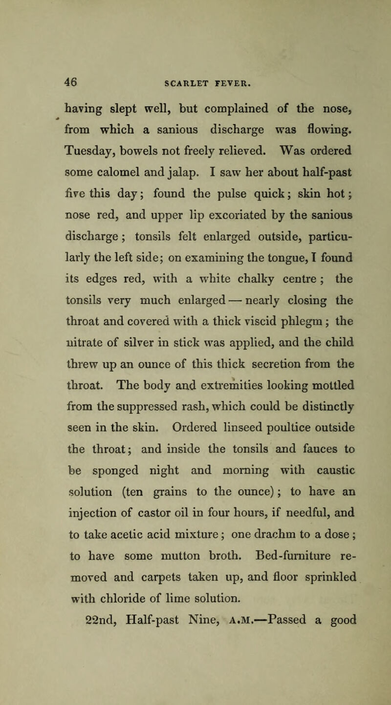 having slept well, but complained of the nose, from which a sanious discharge was flowing. Tuesday, bowels not freely relieved. Was ordered some calomel and jalap. I saw her about half-past five this day; found the pulse quick; skin hot; nose red, and upper lip excoriated by the sanious discharge; tonsils felt enlarged outside, particu¬ larly the left side; on examining the tongue, I found its edges red, with a white chalky centre ; the tonsils very much enlarged — nearly closing the throat and covered with a thick viscid phlegm; the nitrate of silver in stick was applied, and the child threw up an ounce of this thick secretion from the throat. The body and extremities looking mottled from the suppressed rash, which could be distinctly seen in the skin. Ordered linseed poultice outside the throat; and inside the tonsils and fauces to be sponged night and morning with caustic solution (ten grains to the ounce); to have an injection of castor oil in four hours, if needful, and to take acetic acid mixture; one drachm to a dose; to have some mutton broth. Bed-furniture re¬ moved and carpets taken up, and floor sprinkled with chloride of lime solution. 22nd, Half-past Nine, a.m.—Passed a good