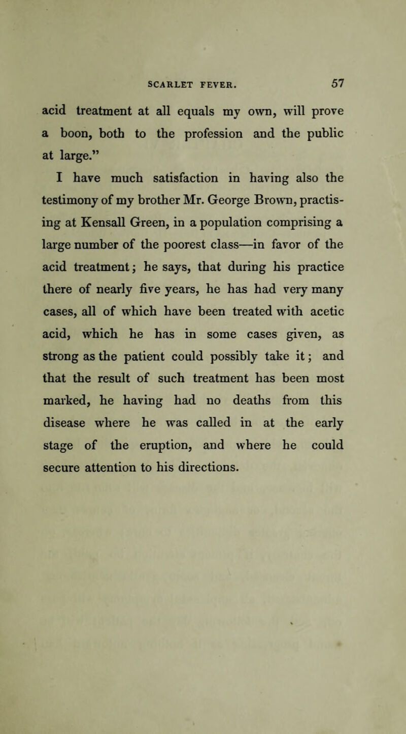 acid treatment at all equals my own, will prove a boon, both to the profession and the public at large.” I have much satisfaction in having also the testimony of my brother Mr. George Brown, practis¬ ing at Kensall Green, in a population comprising a large number of the poorest class—in favor of the acid treatment; he says, that during his practice there of nearly five years, he has had very many cases, all of which have been treated with acetic acid, which he has in some cases given, as strong as the patient could possibly take it; and that the result of such treatment has been most marked, he having had no deaths from this disease where he was called in at the early stage of the eruption, and where he could secure attention to his directions.