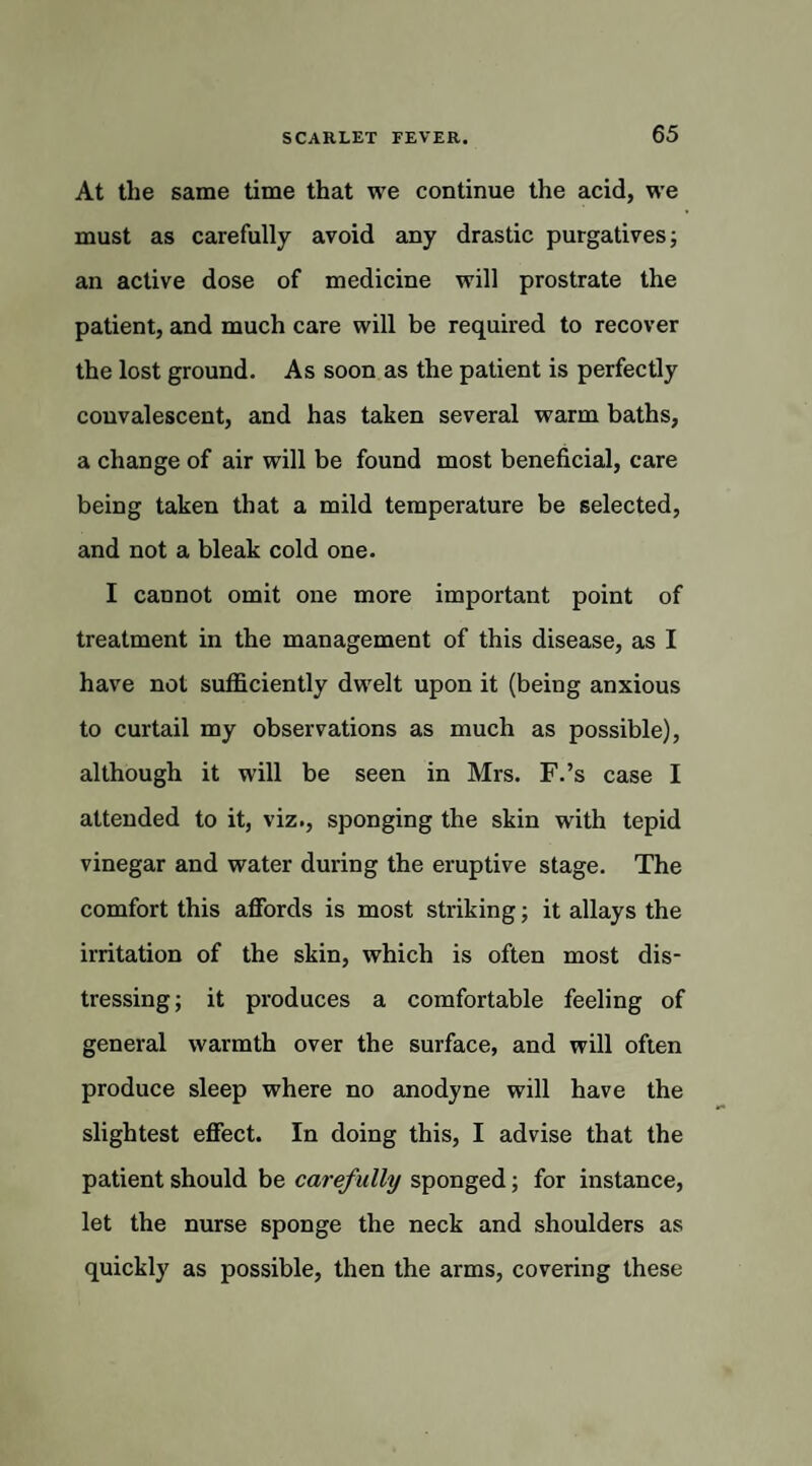 At the same time that we continue the acid, we must as carefully avoid any drastic purgatives; an active dose of medicine will prostrate the patient, and much care will be required to recover the lost ground. As soon as the patient is perfectly convalescent, and has taken several warm baths, a change of air will be found most beneficial, care being taken that a mild temperature be selected, and not a bleak cold one. I cannot omit one more important point of treatment in the management of this disease, as I have not sufficiently dwelt upon it (being anxious to curtail my observations as much as possible), although it will be seen in Mrs. F.’s case I attended to it, viz., sponging the skin with tepid vinegar and water during the eruptive stage. The comfort this affords is most striking; it allays the irritation of the skin, which is often most dis¬ tressing; it produces a comfortable feeling of general warmth over the surface, and will often produce sleep where no anodyne will have the slightest effect. In doing this, I advise that the patient should be carefully sponged; for instance, let the nurse sponge the neck and shoulders as quickly as possible, then the arms, covering these