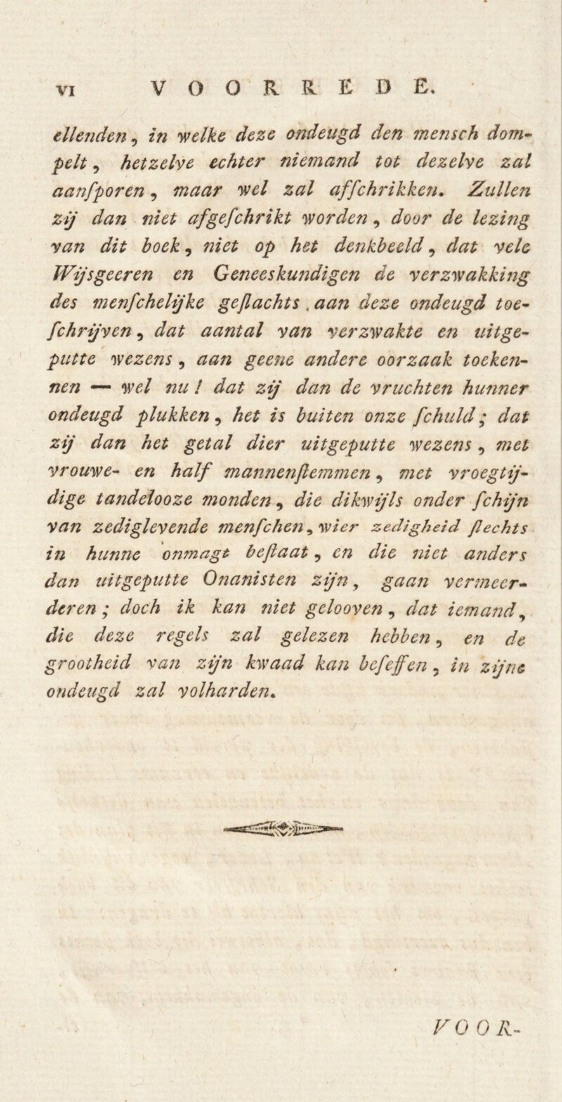 ellenden, in 'welke deze ondeugd den mensch dom- pelt 9 hetzelve echter niemand tot dezelve zal aanfporen, maar wel zal affchrikken. Zullen zij dan niet afgefchrikt worden, door de lezing van dit boek, niet op het denkbeeld 9 dat vele Wijs geer en en Geneeskundigen de verzwakking des menfchelijke geflachts , aan deze ondeugd toe- jCchrijven 9 dat aantal van verzwakte en ttitge- putte wezens 9 geene andere oorzaak toeken- nen ■— w/ nu ƒ zij dan de vruchten hunner ondeugd plukken 9 het is buiten onze fchuld; dat zij dan het getal dier uitgeputte wezens 9 met vrouwe- half mannenfiemmen, met vroegtij- dige tandelooze monden, dikwijls onder fchijn van zediglevende menfchen^wier zedigheid ßechts in hunne onmagt beflaat 9 en die niet anders dan uitgeputte Onanisten zijn, gaan vermeer- deren ; doch ik kan niet gelooven 9 dat iemand, regels zal gelezen hebben 9 ^ de grootheid van zijn kwaad kan bef effen 5 in zijne ondeugd zal volharden. F O O Ä-