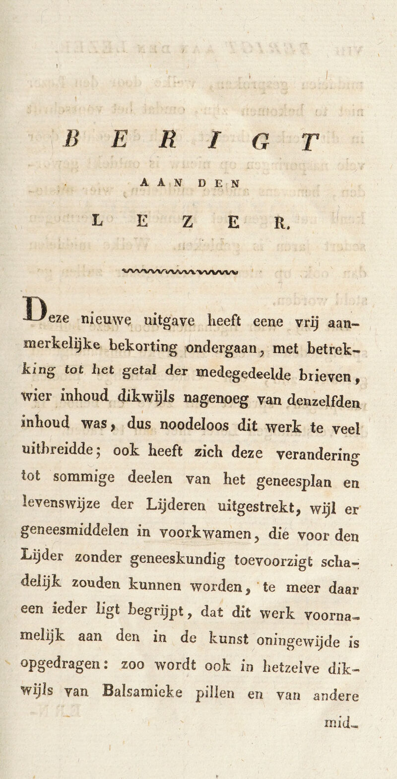 I i B E R I G T AAN DEN lezer. ^wvwwvvv\vvvvw Oeze nieuwe uitgave Iieeft eene vrij aan- merkelijke bekorting ondergaan , met betrek- king tot het getal der medegedeelde brieven, wier Inhoud dikwijls nagenoeg van denzelfden inhoud was, dus noodeloos dit werk te veel uitbreidde , ook heeft zich deze verandering Ö tot sommige deelen van het geneesplan en levenswijze der Lij deren uitgestrekt, wijl er geneesmiddelen in voorkwamen 5 die voor den Lijder zonder geneeskundig toevoorzigt scha- delijk zouden kunnen worden, te meer daar een ieder ligt begrijpt, dat dit werk voorna- melijk aan den in de kunst oningewijde is opgedragen: zoo wordt ook in hetzelve dik- wijls van Balsamieke pillen en van andere mid~