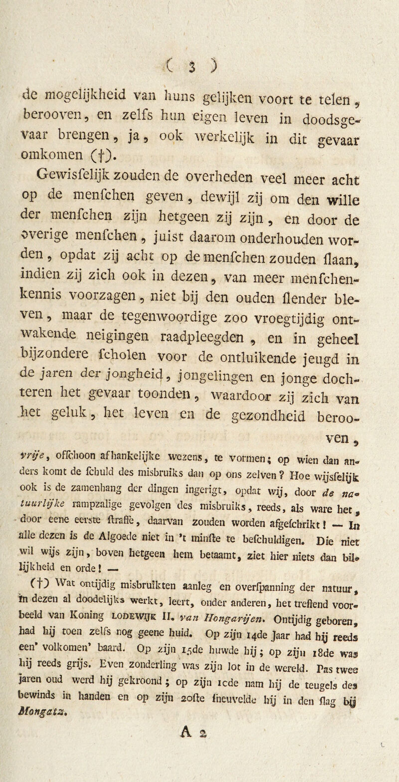 de mogelijkheid van huns gelijken voort te telen , berooven 5 en zelfs hun eigen leven in doodsge- vaai bi engen 9 ja 9 ook werkelijk in dit gevaar omkomen (f). Gewisfelijk zouden de overheden veel meer acht op de menfchen geven , dewijl zij om den wille dei menfchen zijn hetgeen zij zijn , en door de overige menfchen, juist daarom onderhouden wor- den , opdat zij acht op de menfchen zouden Haan, indien zij zich ook in dezen, van meer menfchen- kennis voorzagen, niet bij den ouden Üender ble- ven , maar de tegenwoordige zoo vroegtijdig ont- wakende neigingen raadpleegden , en in geheel bijzondere fcholen voor de ontluikende jeugd in de ja ren dei jongheid, jongelingen en jonge doch- teren het gevaat toonuen, waardoor zij zich van het geluk 5 het leven en de gezondheid beroo- ven , vrije, oflchoon afhankelijke wezens, te vormen; op wien dan an- ders komt de fcbuld des misbruiks dan op ons zelven ? Hoe wijsfelijk ook is de zamenhang der dingen ingerigt, opdat wij, door de na- tuur lijke rampzalige gevolgen des misbruiks, reeds, als ware het dooi eene eeiste ttraffe, daarvan zouden worden afgeichrikt! —■ In alle dezen is de Algoede niet in 't rninfte te befchuldigen. Die niet wil wijs zijn, boven hetgeen hem betaamt, ziet hier niets dan bik lijkheid en orde! — (f) Wat ontijdig misbruikten aanleg en overipanning der natuur, in dezen al doodelijks werkt, leert, onder anderen, het treffend voor« beeld van Koning lodewijk II. van Hongarijen. Ontijdig geboren, had hij toen zelfs nog geene huid. Op zijn 14de Jaar had hy reeds een volkomen’ baard. Op zijn 15de huwde hij; op zijn 18de was hij reeds grijs. Even zonderling was zijn lot in de wereld. Tas twee jaren oud werd hij gekroond ; op zijn icde nam hij de teugels del bewinds in handen en op zijn zotte Iheuvelde hij in den flag b$ Mongalz,