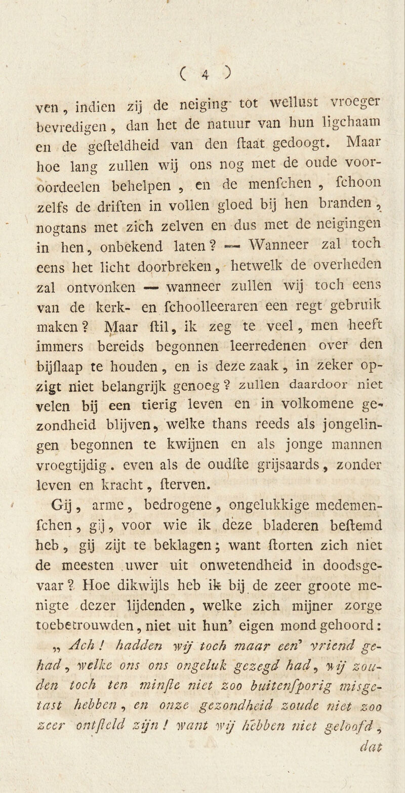 ven, indien zij de neiging tot weilust vioegei bevredigen, dan het de natuur van hun ligchaam en de gefleldheid van den Haat gedoogt. Maar hoe lang zullen wij ons nog met de oude voor- oordeelen behelpen , en de menfchen , fchoon zelfs de driften in vollen gloed bij hen branden, nogtans met zich zelven en dus met de neigingen in hen, onbekend laten? — Wanneer zal toch eens het licht doorbreken, hetwelk de overheden zal ontvonken — wanneer zullen wij toch eens van de kerk- en fchoolleeraren een regt gebruik maken ? Maar ftil, ik zeg te veel, men heeft immers bereids begonnen leerredenen over den bijflaap te houden, en is deze zaak, in zeker op- zigt niet belangrijk genoeg ? zullen daardoor niet velen bij een tierig leven en in volkomene ge- zondheid blijven, welke thans reeds als jongelin- gen begonnen te kwijnen en als jonge mannen vroegtijdig. even als de oudite grijsaards, zonder leven en kracht, fterven. Gij, arme , bedrogene , ongelukkige medemen- fchen, gij, voor wie ik deze bladeren beftemd heb, gij zijt te beklagen; want dorten zich niet de meesten uwer uit onwetendheid in doodsge- vaar ? Hoe dikwijls heb ik bij de zeer groote me- nigte dezer lijdenden, welke zich mijner zorge toebetrouwden, niet uit hun’ eigen mond gehoord: „ Ach ! hadden wij toch maar een’ vriend ge- had , welke ons ons ongeluk gezegd had, wij zou- den toch ten minfic niet zoo buitenfporig misge- tast hebben , en onze gezondheid zoude niet zoo zeer ontfleld zijn ! want wij hebben niet geloofd, dat