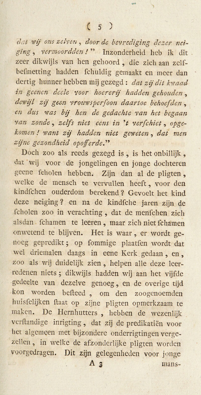 dat wij ons zelven , door de bevrediging dezer nei- ging , vermoordden!55 Inzonderheid heb ik dit zeer dikwijls van hen gehoord , die zich aan zelf- befmetting hadden fchuldig gemaakt en meer dan dertig hunner hebben mij gezegd : dat zij dit kwaad in geenen deele voor hoererij hadden gehouden 9 dewijl zij geen vrouw sper joon daartoe behoefden , en dus was bij hen de gedachte van het begaan van zonde 9 zelfs niet eens in ’t verfchiet 9 opge- komen ! want zij hadden niet geweten , dat men zijne gezondheid opofferded9 Doch zoo als reeds gezegd is , is het onbillijk, dat wij voor de jongelingen en jonge dochteren geene fcholen hebben. Zijn dan al de pligten, welke de mensch te vervullen heeft, voor den kindfehen ouderdom berekend ? Gevoelt het kind deze neiging ? en na de kindfche jaren zijn de fcholen zoo in verachting , dat de menfehen zich alsdan fchamen te leeren, maar zich niet ichamen onwetend te blijven. Het is waar, er wordt ge- noeg gepredikt; op fommige plaatfen wordt dat wel driemalen daags in eene Kerk gedaan , en , zoo als wij duidelijk zien , helpen alle deze leer- redenen niets ; dikwijls hadden wij aan het vijfde gedeelte van dezelve genoeg, en de overige tijd kon worden belleed , om den zoogenoemden huisfelijken haat op zijne pligten opmerkzaam te maken. De Hernhutters , hebben de wezenlijk verilandige inrigting, dat zij de predikatiën voor het algemeen met bijzondere onderrigtingen verge- zellen , in welke de afzonderlijke pligten worden voorgedragen. Dit zijn gelegenheden voor jonge A 3 mans»