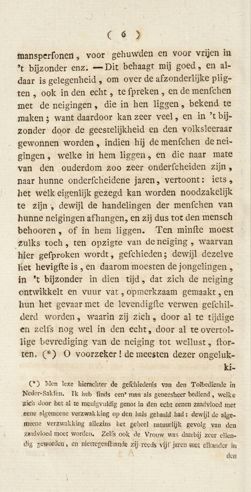 mansperfonen, voor gehuwden en voor vrijen in 9t bijzonder enz. —Dit behaagt mij goed, en al- daar is gelegenheid , om over de afzonderlijke plig- ten , ook in den echt, te fpreken , en de menfchen met de neigingen, die in hen liggen, bekend te maken; want daardoor kan zeer veel, en in ’t bij- zonder door de geestelijkheid en den volksleeraar gewonnen worden, indien hij de menfchen de nei- gingen , welke in hem liggen, en die naar mate van den ouderdom zoo zeer onderfcheiden zijn, naar hunne onderfclieidene jaren, vertoont: iets, het welk eigenlijk gezegd kan worden noodzakelijk te zijn , dewijl de handelingen der menfchen van hunne neigingen afhangen, en zij dus tot den mensch behooren, of in hem liggen. Ten minfte moest zulks toch, ten opzigte van de neiging , waarvan hier gefproken wordt, gefchieden; dewijl dezelve het hevigfte is , en daarom moesten de jongelingen , in ’t bijzonder in dien tijd, dat zich de neiging ontwikkelt en vuur vat, opmerkzaam gemaakt, en hun het gevaar met de levendigfte verwen gefchil- derd worden, waarin zij zich, door al te tijdige en zelfs nog wel in den echt, door al te overtol- lige bevrediging van de neiging tot wellust, hor- ten, (*) O voorzeker! de meesten dezer ongeluk- kig CD Men leze hierachter de gelchïedenis van den Tolbediende in Neder-Sak lei]. Ik heb finds een’ man als geneesheer bediend , welke zich door het al te menigvuldig genot in den echt eenen zaadvloed met eene algemeene verzwakking op den hals gehaald had: dewijl de alge- meene verzwakking allezins het geheel natuurlijk gevolg van den zaadvloed moet worden. Zelfs ook de Vrouw was daarbij zeer ellen- dig geworden, en niettegcnftaande zij reeds vijfjaren niet elkander in den