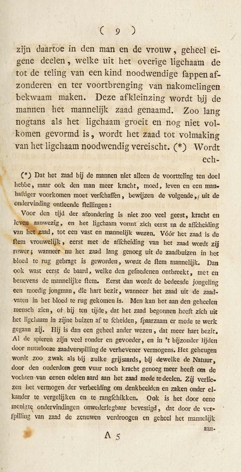 zijn daartoe in den man en de vrouw, geheel ei- gene deelen, welke uit het overige ligchaam de tot de teling van een kind noodwendige fappen af- zonderen en ter voortbrenging van nakomelingen bekwaam maken. Deze afkleinzing wordt bjj de mannen het mannelijk zaad genaamd. Zoo lang nogtans als het ligchaam groeit en nog niet vol- komen gevormd is, wordt het zaad tot volmaking van het ligchaam noodwendig vereischt. (*) Wordt ech- (*) Dat het zaad bij de mannen niet alleen de voortteling ten doel hebbe, maar ook den man meer kracht, moed, leven en een man. haftiger voorkomen moet verfchaffen, bewijzen de volgende, uit de ondervinding ontleende {tellingen: Voor den tijd der afzondering is niet zoo veel geest, kracht en leven aanwezig, en het ligchaam vormt zich eerst na de affcheiding van het zaad, tot een vast en mannelijk wezen. Vóór het zaad is de ftem vrouwelijk, eerst met de affcheiding van het zaad wordt zij ruwer; wanneer nu het zaad lang genoeg uit de zaadbuizen in het bloed te rug gebragt is geworden, wordt de ftem mannelijk. Dan ook wast eerst de baard, welke den gefnedenen ontbreekt, met en benevens de mannelijke ftem. Eerst dan wordt de bedeesde jongeling een moedig jongman, die hart bezit, wanneer het zaad uit de zaad- vaten in het bloed te rug gekomen is. Men kan het aan den geheelen mensch zien, of hij ten tijde, dat het zaad begonnen heeft zich uit het ligchaam in zijne buizen af te fcheiden, fpaarzaam er mede te werk gegaan zij. Hij is dan een geheel ander wezen, dat meer hart bezit* Al de spieren zijn veel ronder en gevoeder, en in ’t bijzonder Jijden door nuttelooze zaadverspilling de verhevener vermogens. Het geheugen wordt zoo zwak als bij zulke grysaards, bij dewelke de Natuur, door den ouderdom geen vuur noch kracht genoeg meer heeft om de vochten van eenen edelen aard aan het zaad mede te deelen. Zij verlie. zen het vermogen der verbeelding om denkbeelden en zaken onder el- kander te vergelijken en te rangfchikken. Ook is het door eene mcnigtQ ondervindingen onwederlegbaar bevestigd, dat door de ver- fpilling van zaad de zenuwen verdroogcn en geheel het mannelijk aan*