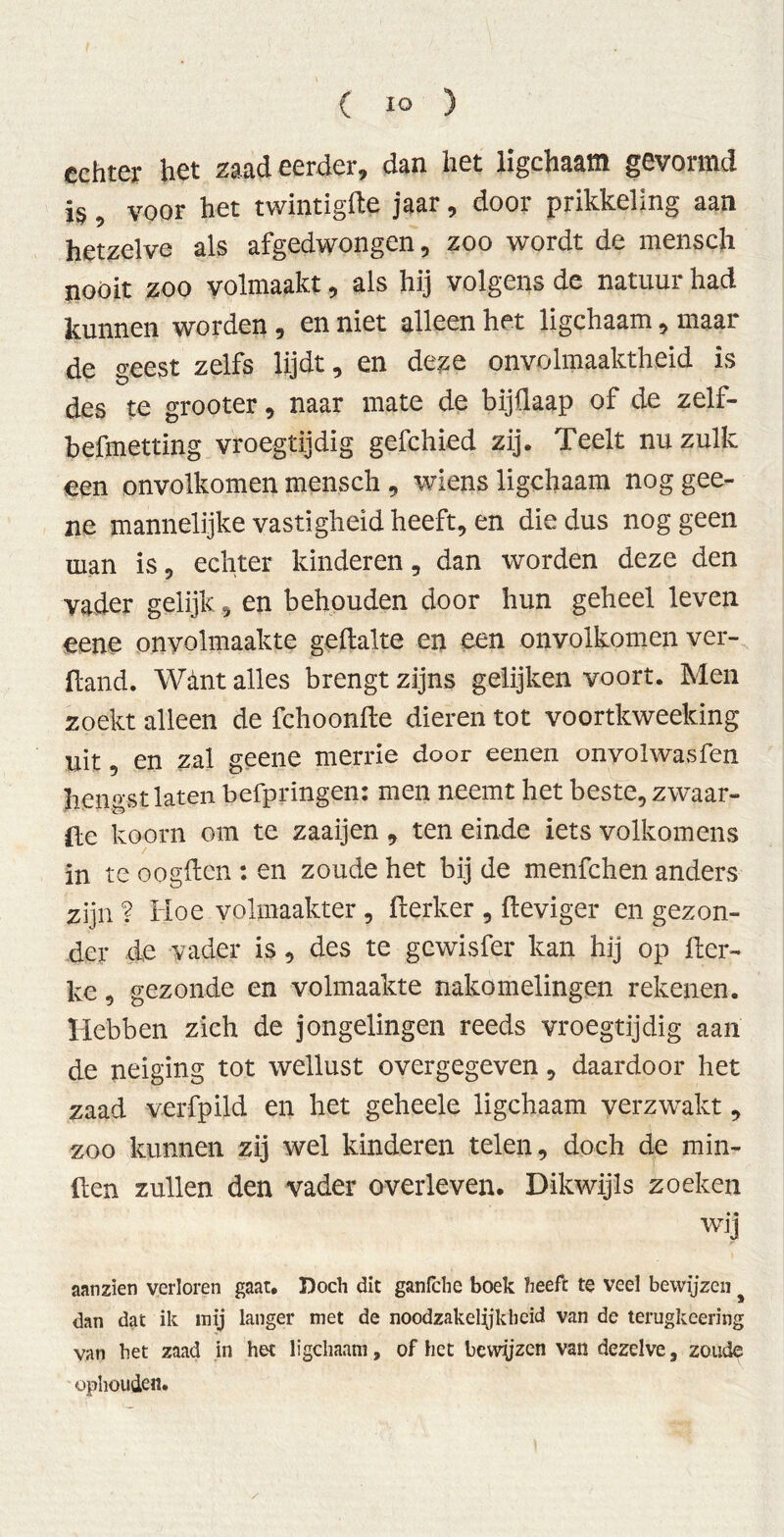 echter het zaad eerder, dan het ligchaam gevormd is, voor het twintigfte jaar, door prikkeling aan hetzelve als afgedwongen, zoo wordt de mensch nooit zoo volmaakt, als hij volgens de natuur had kunnen worden , en niet alleen het ligchaam, maar de °-eest zelfs lijdt, en deze onvolmaaktheid is des te grooter, naar mate de bijüaap of de zelf- befmetting vroegtijdig gefchied zij. Teelt nu zulk een onvolkomen mensch , wiens ligchaam nog gee- ne mannelijke vastigheid heeft, en die dus nog geen man is, echter kinderen, dan worden deze den vader gelijk, en behouden door hun geheel leven eene onvolmaakte geftalte en een onvolkomen ver- band. Want alles brengt zijns gelijken voort. Men zoekt alleen de fchoonfte dieren tot voortkweeking uit 9 en zal geene merrie door eenen onvolwasfen hengst laten befpringen: men neemt het beste, zwaar- te koorn om te zaaijen , ten einde iets volkomens in te oogilen : en zoude het bij de menfehen anders zijn ? Hoe volmaakter , derker , deviger en gezon- der d,e vader is, des te gewisfer kan hij op der- ke, gezonde en volmaakte nakomelingen rekenen. Hebben zich de jongelingen reeds vroegtijdig aan de neiging tot wellust overgegeven, daardoor het zaad verfpild en het geheele ligchaam verzwakt, zoo kunnen zij wel kinderen telen, doch de min- den zullen den vader overleven. Dikwijls zoeken wij aan zien verloren gaat. Doch dit ganfche boek heeft te veel bewijzen dan dat ik mij langer met de noodzakelijkheid van de terugkeering van het zaad in het ligchaam, of het bewjjzen van dezelve, zoude ophouden.