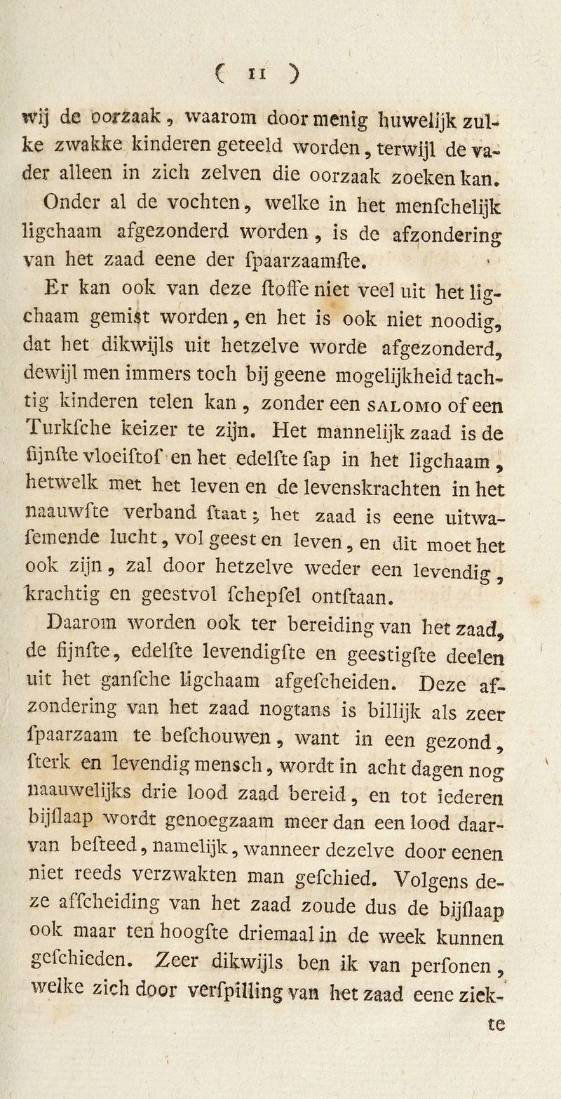 wij de oorzaak, waarom door menig huwelijk zul- ke zwakke kinderen geteeld worden, terwijl de va- der alleen in zich zelven die oorzaak zoeken kan. Onder al de vochten, welke in het menfchelijk ligchaam afgezonderd worden , is de afzondering van het zaad eene der fpaarzaamfïe. Er kan ook van deze ftoffe niet veel uit het lis- chaam gemist worden, en het is ook niet noodig, dat het dikwijls uit hetzelve worde afgezonderd, dewijl men immers toch bij geene mogelijkheid tach- tig kinderen telen kan, zonder een salomo of een Turkfche keizer te zijn. Het mannelijk zaad is de lijnde vloeiftof en het edelfte fap in het ligchaam , hetwelk met het leven en de levenskrachten in het naauwfte verband ftaat * het zaad is eene uitwa- femende lucht, vol geest en leven, en dit moet het ook zijn, zal door hetzelve weder een levendig, krachtig en geestvol fchepfel ontftaan. Daarom worden ook ter bereiding van het zaad, de fijnfte, edelfte levendigfte en geestigfte deelen uit het ganfche ligchaam afgefcheiden. Deze af- zondering van het zaad nogtans is billijk als zeer fpaarzaam te befchouwen, want in een gezond , fterk en levendig mensch, wordt in acht dagen nog naauwelijks drie lood zaad bereid, en tot iederen bijflaap wordt genoegzaam meer dan een lood daar- van befteed, namelijk, wanneer dezelve door eenen niet reeds verzwakten man gefchied. Volgens de- ze affcheiding van het zaad zoude dus de bijflaap ook maar ten hoogfte driemaal in de week kunnen gcfchieden. Zeer dikwijls ben ik van perfonen, welke zich door verfpilling van het zaad eene ziek- te