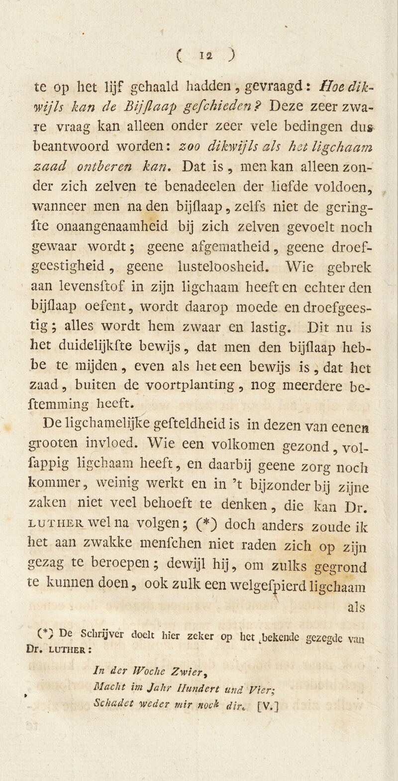 te op het lijf gehaald hadden , gevraagd: Hoe dik- wij Is kan de Bijflaap gefchieden P Deze zeer zwa- re vraag kan alleen onder zeer vele bedingen dus beantwoord worden: zoo dikwijls als het ligchaam zaad ontberen kan. Dat is , men kan alleen zon- der zich zelven te benadeelen der liefde voldoen, wanneer men na den bijflaap, zelfs niet de gering- fte onaangenaamheid bij zich zelven gevoelt noch gewaar wordt; geene afgematheid, geene droef- geestigheid , geene lusteloosheid. Wie gebrek aan levensftof in zijn ligchaam heeft en echter den bijflaap oefent, wordt daarop moede en droefgees- tig ; alles wordt hem zwaar en lastig. Dit nu is het duidelijkfte bewijs, dat men den bijflaap heb- be te mijden, even als het een bewijs is, dat het zaad, buiten de voortplanting, nog meerdere be- ftemming heeft. De ligchamelijke gefteldheid is in dezen van eenen grooten invloed. Wie een volkomen gezond, vol- fappig ligchaam heeft, en daarbij geene zorg noch kommer, weinig werkt en in ’t bijzonder bij zijne zaken niet veel behoeft te denken, die kan Dr. Luther wel na volgen; (*) doch anders zoude ik het aan zwakke menfchen niet raden zich op zijn gezag te beroepen; dewijl hij, om zulks gegrond te kunnen doen, ook zulk een welgefpierd ligchaam als (*; De Schrijver doelt hier zeker op het .bekende gezegde van Dr. luther: In der Woche Zwier, Macht im Jahr Hundert und Ziert, Schadet weder mir noch dir„ [V.]