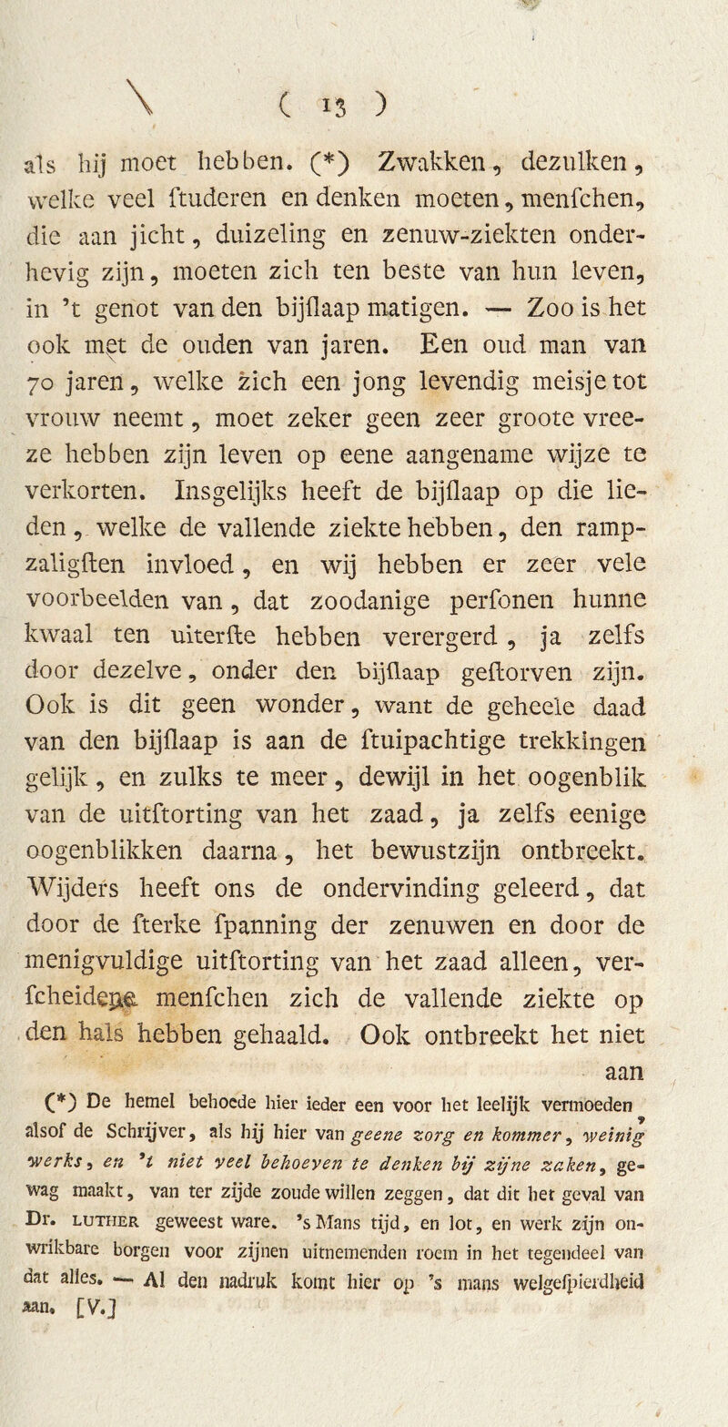 als hij moet hebben. (*) Zwakken, dezulken, welke veel ftuderen en denken moeten, menfchen, die aan jicht, duizeling en zenuw-ziekten onder- hevig zijn, moeten zich ten beste van hun leven, in ’t genot van den bijflaap matigen. — Zoo is het ook met de ouden van jaren. Een oud man van 70 jaren, welke zich een jong levendig meisje tot vrouw neemt, moet zeker geen zeer groote vree- ze hebben zijn leven op eene aangename wijze te verkorten. Insgelijks heeft de bijflaap op die lie- den, welke de vallende ziekte hebben, den ramp- zaligften invloed, en wij hebben er zeer vele voorbeelden van , dat zoodanige perfonen hunne kwaal ten uiterfte hebben verergerd , ja zelfs door dezelve, onder den bijflaap geftorven zijn. Ook is dit geen wonder, want de geheele daad van den bijflaap is aan de ftuipachtige trekkingen gelijk, en zulks te meer, dewijl in het oogenblik van de uitftorting van het zaad, ja zelfs eenige oogenblikken daarna, het bewustzijn ontbreekt. Wijders heeft ons de ondervinding geleerd, dat door de fterke fpanning der zenuwen en door de menigvuldige uitftorting van het zaad alleen, ver- fcheidejae. menfchen zich de vallende ziekte op den hals hebben gehaald. Ook ontbreekt het niet aan (*) De hemel behoede hier ieder een voor het leelyk vermoeden alsof de Schrijver, als hij hier van geene zorg en kommer, weinig werks, en ’l niet veel behoeven te denken bij zijne zaken, ge- wag maakt, van ter zijde zoude willen zeggen, dat dit het geval van Dr. Luther geweest ware. ’sMans tijd, en lot, en werk zijn on- wrikbare borgen voor zijnen uitnemenden roem in het tegendeel van dat alles. •— Al den nadruk komt hier op ’s mans welgelpierdljeici aan. [V.]