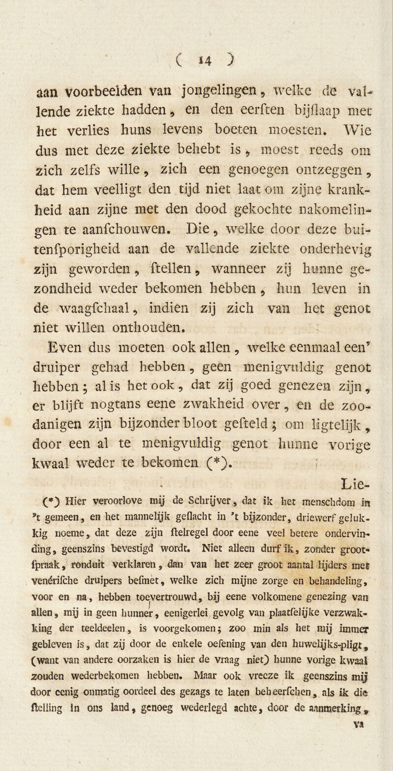 aan voorbeelden van jongelingen 9 welke de val- lende ziekte hadden, en den eerften bijßaap met het verlies huns levens boeten moesten. Wie dus met deze ziekte behebt is 9 moest reeds om zich zelfs wille, zich een genoegen ontzeggen, dat hem veelligt den tijd niet laat om zijne krank- heid aan zijne met den dood gekochte nakomelin- gen te aanfehouwen. Die, welke door deze bui- tenfporigheid aan de vallende ziekte onderhevig zijn geworden ftellen 9 wanneer zij hunne ge- zondheid weder bekomen hebben 5 hun leven in de waagfchaal, indien zij zich van het genot niet willen onthouden. Even dus moeten ook allen, welke eenmaal een* druiper gehad hebben, geen menigvuldig genot hebben ; al is het ook, dat zij goed genezen zijn * er blijft nogtans eene zwakheid over, en de zoo- danigen zijn bijzonder bloot gefteld ; om ligtelijk , door een al te menigvuldig genot hunne vorige kwaal weder te bekomen (*). Lie- (*) Hier verooiiove mij de Schrijver , dat ik het menschdom in gemeen, en het mannelyk geflacht in ’t bijzonder, driewerf geluk- kig noeme, dat deze zijn ftelregel door eene veel betere ondervin- ding , geenszins bevestigd wordt. Niet alleen durf ik, zonder groot- fpraak, ronduit verklaren, dan van liet zeer groot aantal lijders met venérifche druipers befmet, welke zich mijne zorge en behandeling. voor en na, hebben toevertrouwd, bij eene volkomene genezing van allen, mij in geen hunner, eenigerlei gevolg van plaatfelijke verzwak- king der teeldeelen, is voorgekomen; zoo min als het mij immer gebleven is, dat zij door de enkele oefening van den huwelijks-pligt„ (want van andere oorzaken is hier de vraag niet) hunne vorige kwaal zouden wederbekomen hebben. Maar ook vreeze ik geenszins mij door cenig onmatig oordeel des gezags te laten bebeerfchen, als ik die ftelling in ons land, genoeg wederlegd achte, door de aanmerking, va