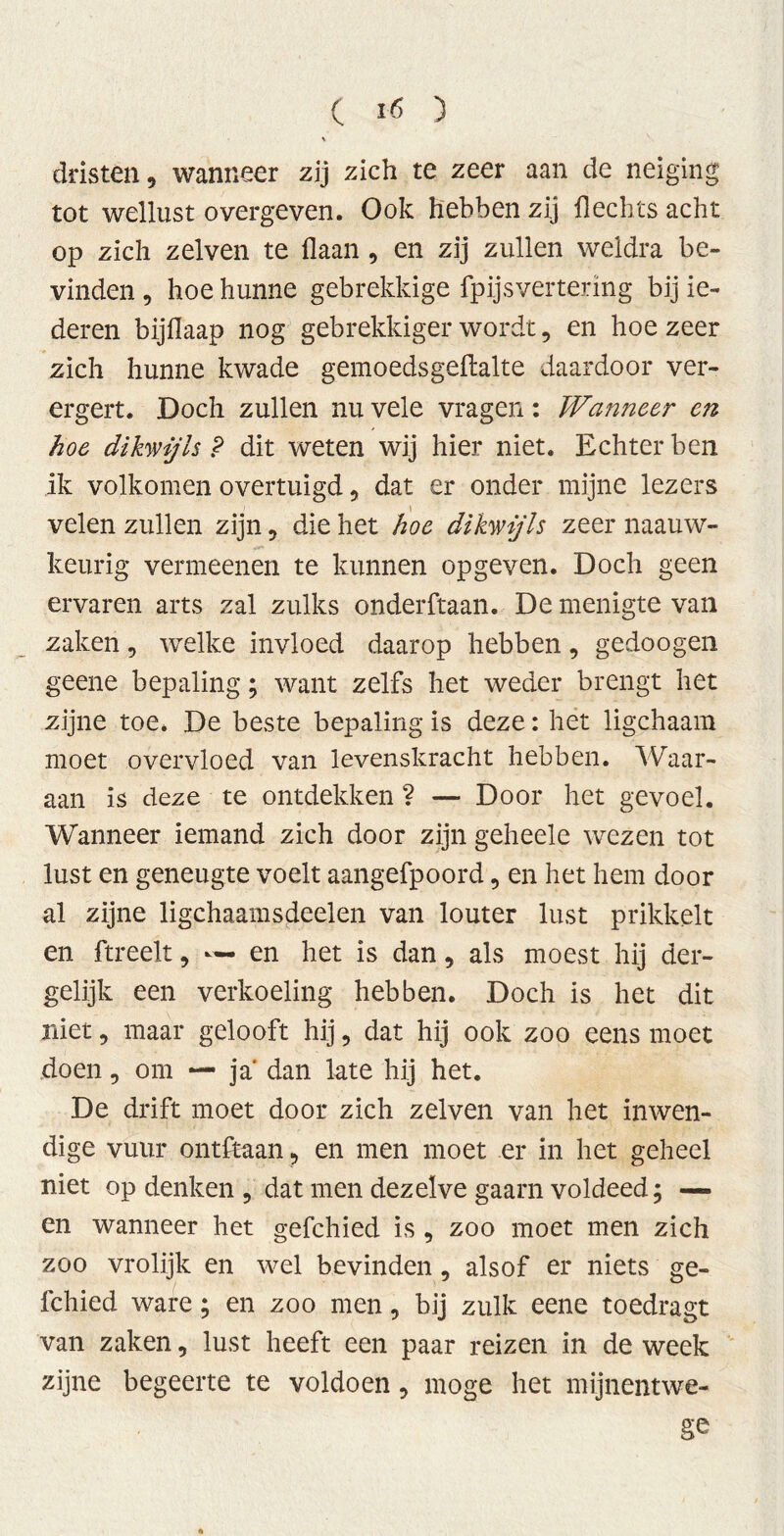 dristen, wanneer zij zich te zeer aan de neiging tot wellust overgeven. Ook hebben zij Hechts acht op zich zelven te Haan , en zij zullen weldra be- vinden, hoe hunne gebrekkige fpijsvertering bij le- deren bijflaap nog gebrekkiger wordt, en hoezeer zich hunne kwade gemoedsgeftalte daardoor ver- ergert. Doch zullen nu vele vragen: Wanneer en hoe dikwijls P dit weten wij hier niet. Echter ben ik volkomen overtuigd 9 dat er onder mijne lezers velen zullen zijn, die het hoe dikwijls zeer naauw- keurig vermeenen te kunnen opgeven. Doch geen ervaren arts zal zulks onderftaan. De menigte van zaken, welke invloed daarop hebben, gedoogen geene bepaling; want zelfs het weder brengt het zijne toe. De beste bepaling is deze: het ligchaam moet overvloed van levenskracht hebben. Waar- aan is deze te ontdekken ? — Door het gevoel. Wanneer iemand zich door zijn geheele wezen tot lust en geneugte voelt aangefpoord, en het hem door al zijne ligchaamsdeelen van louter lust prikkelt en ftreelt, — en het is dan, als moest hij der- gelijk een verkoeling hebben. Doch is het dit niet, maar gelooft hij, dat hij ook zoo eens moet doen, om — ja' dan late hij het. De drift moet door zich zelven van het inwen- dige vuur ontftaan ? en men moet er in het geheel niet op denken , dat men dezelve gaarn voldeed; — en wanneer het gefchied is , zoo moet men zich zoo vrolijk en wel bevinden, alsof er niets ge- fchied ware; en zoo men, bij zulk eene toedragt van zaken, lust heeft een paar reizen in de week zijne begeerte te voldoen, moge het mijnentwe- ge
