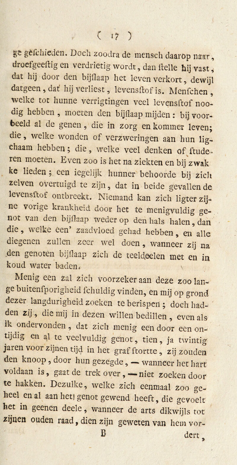 gs gëfdriedcn. Doen zoodra de mensch daarop naar, droefgeeftig en verdrietig wordt, dan ftelle hij vast i dat hij door den bijflaap het leven verkort, dewijl datgeen, dat' hij verliest, levensffcof is. Menfchen , welke tot hunne verrigtingen veel levensftöf noo- dig hebben , moeten den bijflaap mijden: bij voor- beeld al de genen , die in zorg en kommer leven; die, welke wonden of verzweringen aan hun lig- chaam hebben; die, welke veel denken of ftude- ren moeten. Even zoo is het na ziekten en bij zwak ke lieden ; een iegelijk hunner behoorde bij zicli zelven overtuigd te zijn, dat in beide gevallende levensftöf ontbreekt. Niemand kan zich ligter zij- ne voiige krankheid door het te menigvuldig ge- not van den bijflaap weder op denhals halen, dan die, welke een’ zaadvloed gehad hebben, en alle diegenen zullen zeer wel doen, wanneer zij na den genoten bijflaap zich de teekfeelen met en in koud water baden. Menig een zal zich voorzeker aan deze zoo lan- ge buitenfporigheid fchuldig vinden, en mij op grond dezer langdurigheid zoeken te berispen ; doch had- den zij, die mij in dezen willen bedillen , even als ik ondervonden, dat zich menig een door een on- tijdig en al te veelvuldig genot, tien, ja twintig jaren voor zijnen tijd in het graf ftortte , zij zouden den knoop, door hun gezegde, — wanneer het hart voldaan is, gaat de trek overniet zoeken door te hakken. Dezulke, welke zich eenmaal zoo ge- heel en al aan het! genot gewend heeft, die gevoelt het in geenen deele * wanneer de arts dikwijls tat zijnen ouden raad, dien zijn geweten van hem vor- B dert _