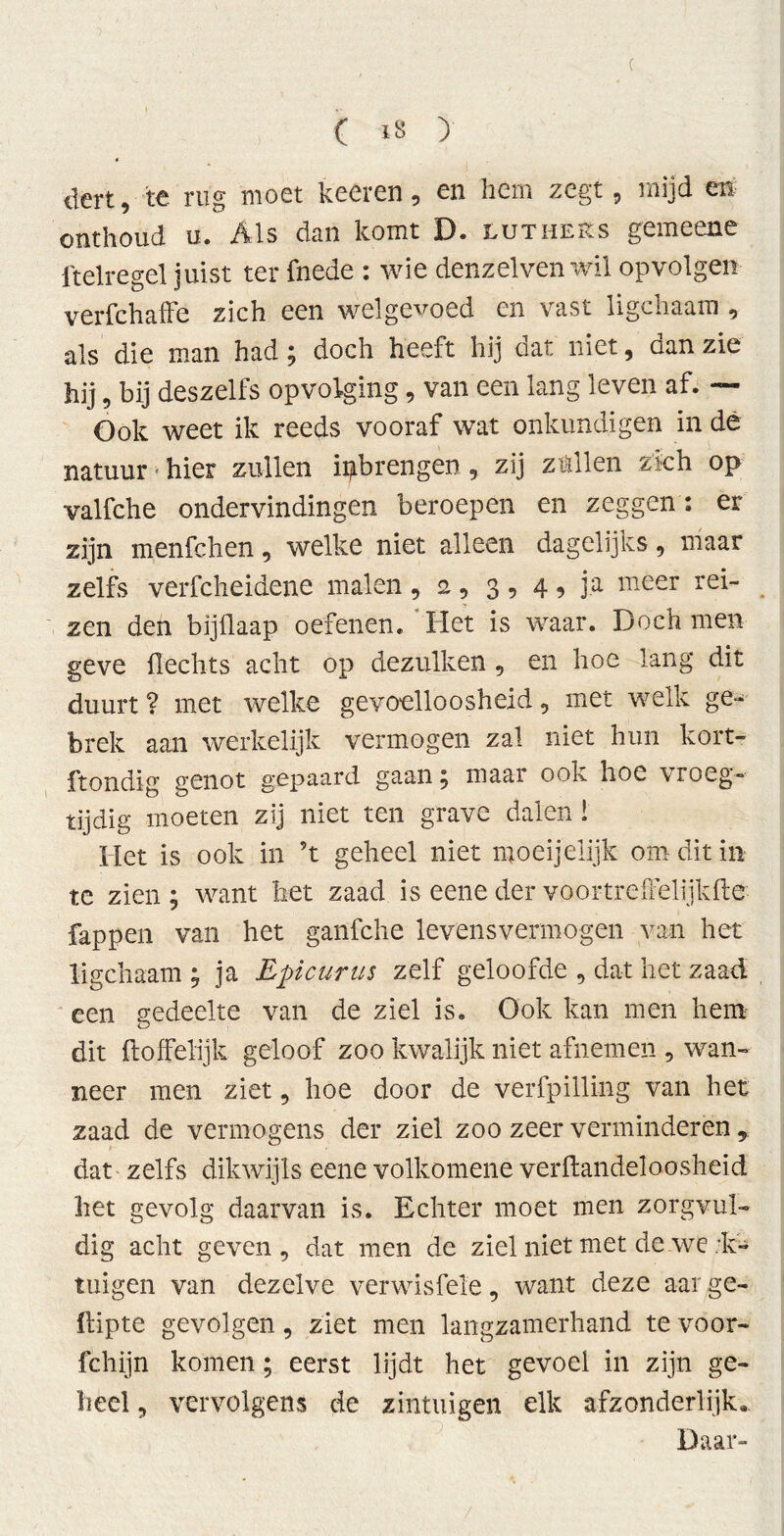 ( ( iS > * dert, te rug moet keeren, en hem zegt, mijd en onthoud u. Als dan komt D. Luthers gemeene ftelregel juist ter fnede : wie denzelven wil opvolgen verfchaffe zich een welgevoed en vast ligchaam, als die man had; doch heeft hij dat niet, dan zie hij, bij deszelfs opvolging, van een lang leven af. ~ Ook weet ik reeds vooraf wat onkundigen in de natuur • hier zullen ii^brengen , zij z til en zich op valfche ondervindingen beroepen en zeggen : er zijn menfchen, welke niet alleen dagelijks, maar zelfs verfcheidene malen , 2, 3, 4 9 ja meer rei- zen den bijflaap oefenen. Het is waar. Doch men geve Hechts acht op dezulken , en hoe lang dit duurt? met welke gevoelloosheid, met welk ge- brek aan werkelijk vermogen zal niet hun kort- ftondig genot gepaard gaan 5 maar ook hoe vroeg- tijdig moeten zij niet ten grave dalen! Het is ook in ’t geheel niet moeijeiijk om dit in te zien; want het zaad is eene der voor treffelijk de fappen van het ganfche levensvermogen van het ligchaam ; ja Epicurus zelf geloofde , dat het zaad een gedeelte van de ziel is. Ook kan men hem dit {loffelijk geloof zoo kwalijk niet afnemen , wan- neer men ziet, hoe door de verfpilling van het zaad de vermogens der ziel zoo zeer verminderen, dat zelfs dikwijls eene volkomene verflandeloosheid het gevolg daarvan is. Echter moet men zorgvul- dig acht geven, dat men de ziel niet met de we :k- tuigen van dezelve verwisfele, want deze aar ge- dipte gevolgen, ziet men langzamerhand te voor- fchijn komen; eerst lijdt het gevoel in zijn ge- heel , vervolgens de zintuigen elk afzonderlijk» Daar-