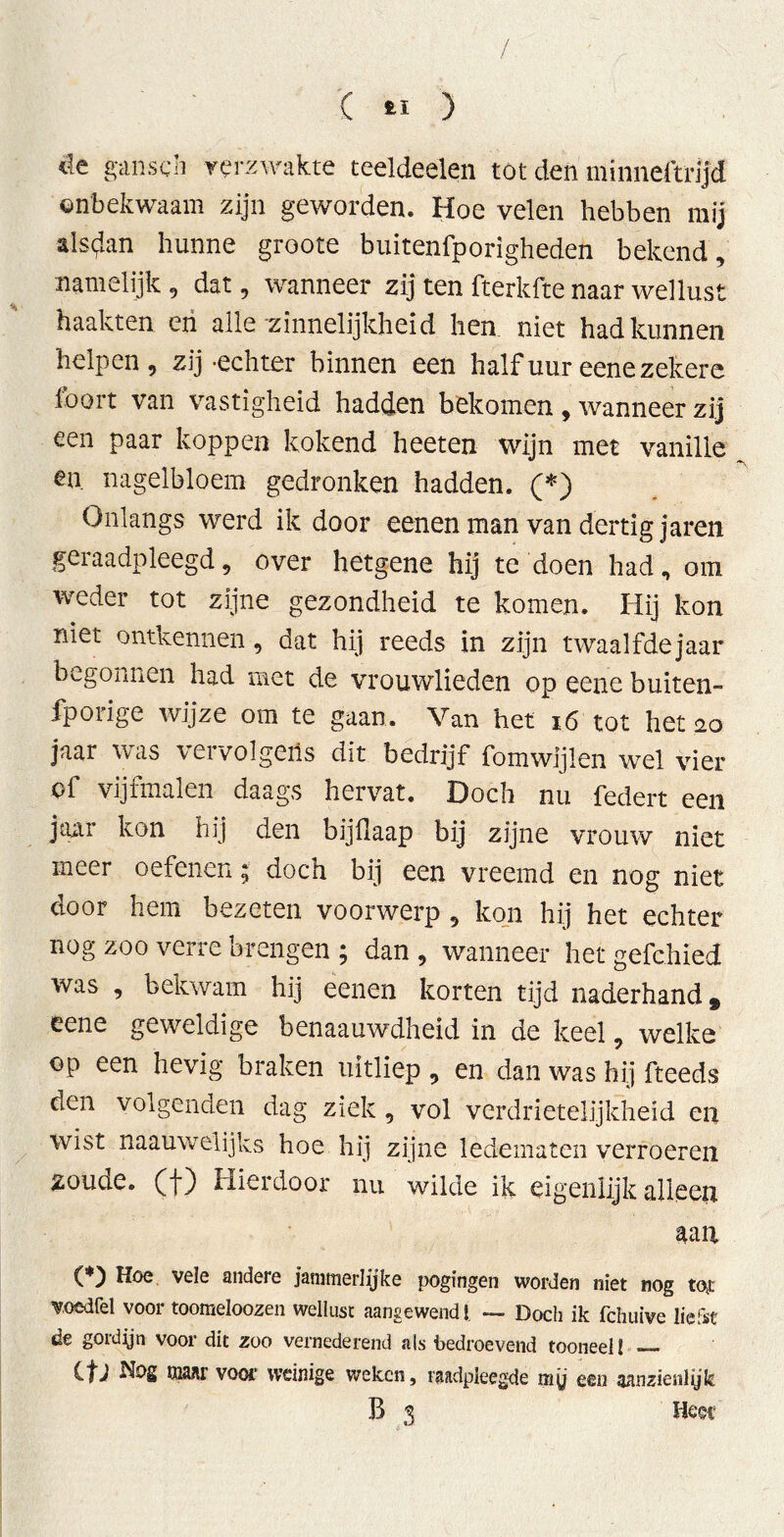 4e ga lisch verzwakte teeldeelen tot den minneftrljd onbekwaam zijn geworden. Hoe velen hebben mij alsdan hunne groote buitenfporigheden bekend , namelijk , dat, wanneer zij ten fterkfte naar wellust haakten en alle zinnelijkheid hen niet had kunnen helpen, zij-echter binnen een half uur eene zekere loort van vastigheid hadden bekomen , wanneer zij een paar koppen kokend heeten wijn met vanille en. nagelbloem gedronken hadden. (*) Onlangs werd ik door eenen man van dertig jaren geiaadpleegd, over hetgene hij te doen had, om weder tot zijne gezondheid te komen. Hij kon niet ontkennen, dat hij reeds in zijn twaalfdejaar begonnen had met de vrouwlieden op eene buiten- fporige wijze om te gaan. Van het 16 tot het 20 jaar was vervolgens dit bedrijf fomwijlen wel vier of vijfmalen daags hervat. Doch nu federt een jaar kon hij den bijflaap bij zijne vrouw niet meer oefenen; doch bij een vreemd en nog niet door hem bezeten voorwerp , kon hij het echter nog zoo verre brengen ; dan , wanneer het gefchied was , bekwam hij eenen korten tijd naderhand» eene geweldige benaauwdheid in de keel, welke op een hevig braken uitliep , en dan was hij fteeds oen volgenden dag ziek , vol verdrietelijkheid en wist naauwelijks hoe hij zijne ledematen verroeren zoude, (f) Hierdoor nu wilde ik eigenlijk alleen aan (*) Hoe vele andere Jammerlijke pogingen worden niet nog tot voedfel voor toomeloozen wellust aangewend!, — Doch ik fchuive liefst de gordijn voor dit zoo vernederend als bedroevend tooneel! — Cfj Nog maar voor weinige weken, raadpleegde my een aanzienlijk