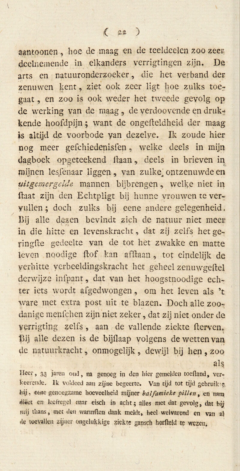 aantoonen , hoe de maag en de teeldeelen zoo zeer deelnemende in elkanders yerrigtingen zijn. De arts en natuuronderzoeker, die het verband der zenuwen kent, ziet ook zeer ligt hoe zulks toe- gaat , en zoo is ook weder het tweede gevolg op de werking van de maag, deyerdoovendeendruk^ kende hoofdpijn; want de ongefteldheid der maag is altijd de voorbode yan dezelve. Ik zoude hier nog meer gefchiedenisfen ? welke deels in mijn dagboek opgeteekend liaan, deels in brieven in mijnen lesfenaar liggen , yan zulke, ontzenuwde en uit gemergelde mannen bijbrengen, welke niet in (laat zijn den Echtpligt bij hunne vrouwen te ver- vullen ; doch zulks bij eene andere gelegenheid, Bij alle dezen bevindt zich de natuur niet meer In die hitte en levenskracht, dat zij zelfs hetge^ ringde gedeelte van de tot het zwakke en matte leven noodige (lof kan afdaan, tot eindelijk de verhitte verbeeldingskracht het geheel zenuwgedel derwijze infpant, dat van het hoogstnoodige ech- ter iets wordt afgedwongen, om het leven als ’t ware met extra post uit te blazen. Doch alle zoo- danige menfehen zijn niet zeker, dat zij niet onder de yerrigting zelfs , aan de vallende ziekte derven, pij alle dezen is de bijflaap volgens de wetten van de natuurkracht, onmogelijk , dewijl bij hen , zoo al$ Heer, 33 jaren oud, na genoeg in den hier gemelden toeüand, ver» keerende. Ik voldeed aan zijne begeerte. Van tijd tot tijd gebruikte, hij, eene genoegzame hoeveelheid myner balfamieke pillen, en tiara dtëet en leefregel naar eiscli in acht; alles niet dat gevolg, dat bij mij thans, met den warmden dank meldt, heel welvarend en van al de toevallen zijner ongelukkige ziekte gansch herßeld te wezen.