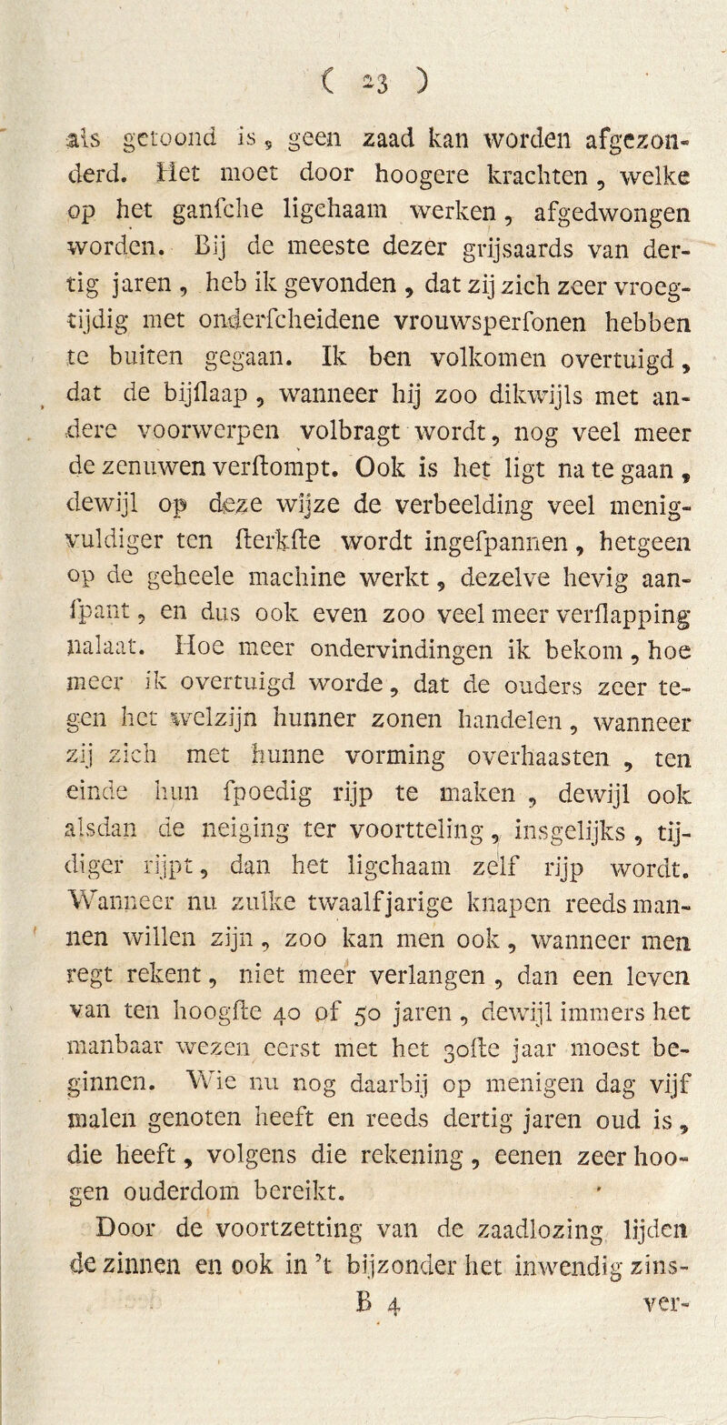 als getoond is 9 geen zaad kan worden afgezon- derd. Het moet door hoogere krachten, welke op het ganfche ligehaam werken, afgedwongen worden. Bij de meeste dezer grijsaards van der- tig jaren , heb ik gevonden , dat zij zich zeer vroeg- tijdig met onderfcheidene vrouwsperfonen hebben te buiten gegaan. Ik ben volkomen overtuigd, dat de bijflaap , wanneer hij zoo dikwijls met an- dere voorwerpen volbragt wordt, nog veel meer de zenuwen verftompt. Ook is het ligt na te gaan, dewijl op deze wijze de verbeelding veel menig- vuldiger ten fterküe wordt ingefpannen, hetgeen op de geheele machine werkt, dezelve hevig aan- fpant, en dus ook even zoo veel meer verflapping nalaat. Hoe meer ondervindingen ik bekom, hoe meer ik overtuigd worde, dat de ouders zeer te- gen het welzijn hunner zonen handelen, wanneer zij zich met hunne vorming overhaasten , ten einde hun fpoedig rijp te maken , dewijl ook alsdan de neiging ter voortteling, insgelijks , tij- diger rijpt, dan het ligehaam zelf rijp wordt. Wanneer nu zulke twaalfjarige knapen reeds man- nen willen zijn, zoo kan men ook, wanneer men regt rekent, niet meer verlangen , dan een leven van ten hoogde 40 of 50 jaren , dewijl immers het manbaar wezen eerst met het 30de jaar moest be- ginnen. Wie nu nog daarbij op menigen dag vijf malen genoten heeft en reeds dertig jaren oud is, die heeft, volgens die rekening, eenen zeer hoo- gen ouderdom bereikt. Door de voortzetting van de zaadlozing lijden de zinnen en ook in’t bijzonder het inwendig zins- B 4 ver-
