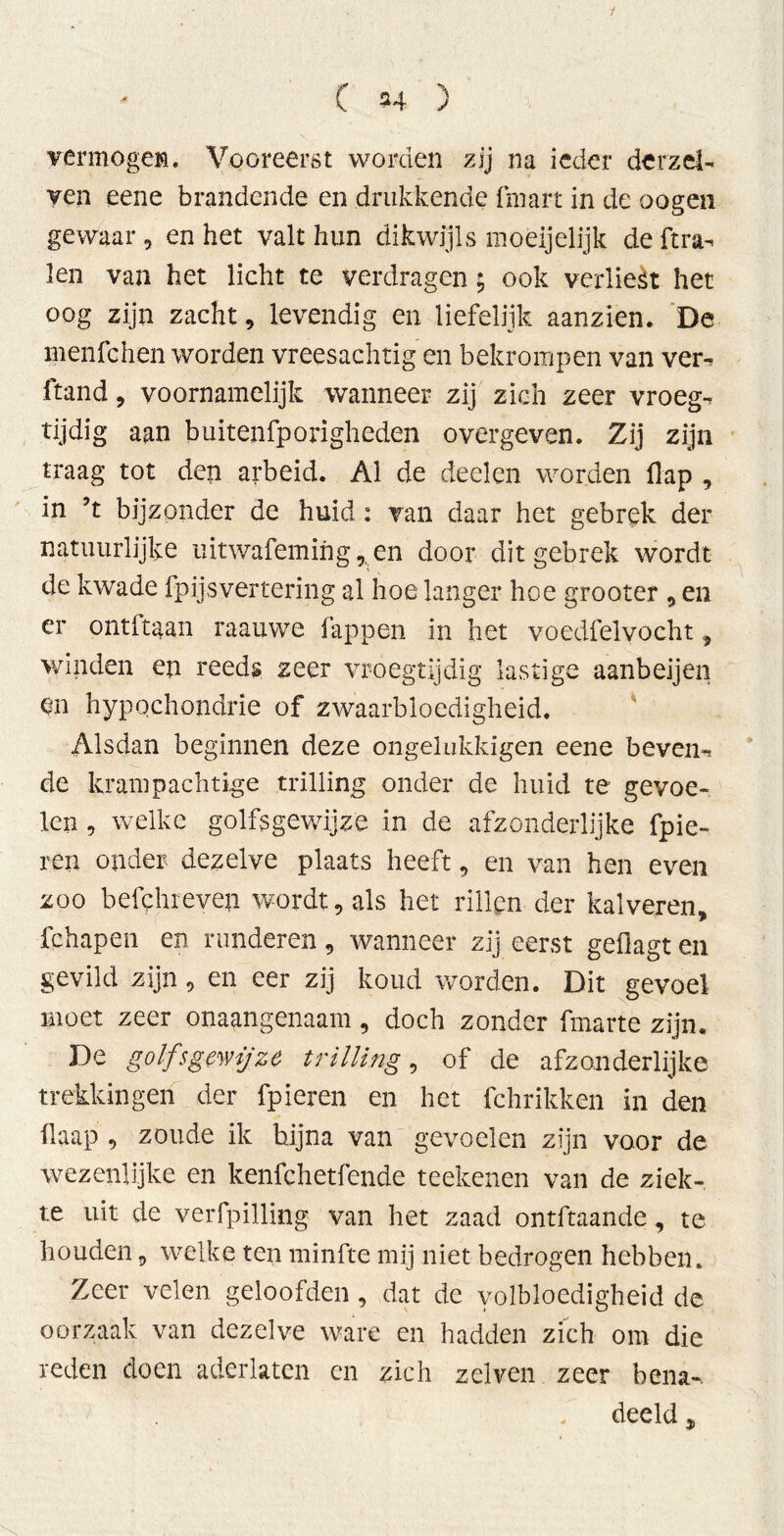 1 C 24 ) vermöge». Vooreerst worden zij na ieder derzel- ven eene brandende en drukkende fmart in de oogen gewaar 9 en het valt hun dikwijls moeijelijk de ft ra- len van het licht te verdragen; ook verliest het oog zijn zacht 9 levendig en liefelijk aanzien. De menfchen worden vreesachtig en bekrompen van ver- ftand9 voornamelijk wanneer zij zich zeer vroeg- tijdig aan buitenfporigheden overgeven. Zij zijn traag tot den arbeid. Al de deden worden flap , in ’t bijzonder de huid : van daar het gebrek der natuurlijke uitwafemihg,,en door dit gebrek wordt de kwade fpijsvertering al hoe langer hoe grooter 9 en er ontltaan raauwe fappen in het voedfelvocht , winden en reeds zeer vroegtijdig lastige aanbeijen en hypochondrie of zwaarbloedigheid. Alsdan beginnen deze ongelukkigen eene beven- de krampachtige trilling onder de huid te gevoe- len , welke golfsgewijze in de afzonderlijke fpie- ren onder dezelve plaats heeft, en van hen even zoo belehr even wordt, als het rillen der kalveren, fehapen en runderen9 wanneer zij eerst gefiagt en gevild zijn9 en eer zij koud worden. Dit gevoel moet zeer onaangenaam, doch zonder fmarte zijn. De golfsgewijze trilling, of de afzonderlijke trekkingen der fpieren en het fchrikken in den flaap 9 zoude ik bijna van gevoelen zijn voor de wezenlijke en kenfchetfende teeltenen van de ziek- te uit de verfpilling van het zaad ontftaande, te houden 9 welke ten minfte mij niet bedrogen hebben. Zeer velen geloofden, dat de volbloedigheid de oorzaak van dezelve ware en hadden zich om die reden doen aderlaten en zich zelven zeer bena^ deeld,