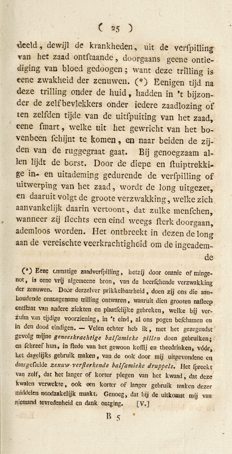 Veelei, dewijl de krankheden, uit de verfpilling \an het zaad ontfeaande, doorgaans geene ontle- dig van bloed gedoogen; want deze trilling is eene zwakheid der zenuwen. (*) Eenigen tijd na deze trilling onder de huid„ hadden in ’t bijzon- dei de zelf bevlekkers onder iedere zaadlozing of ten zelfden tijde van de uitfpuiting van het zaad, eene fmart, welke uit het gewricht van het bo- venbeen fchijnt te komen, en naar beiden de zij- den van de ruggegraat gaat. Bij genoegzaam al- len lijdt de borst. Door de diepe en fhüptrekki- ge in- en uitademing gedurende de verfpilling of uitwerping van het zaad, wordt de long uitgezet, en daaruit volgt de groote verzwakking, welke zich aanvankelijk daarin vertoont, dat zulke menfehen, wanneer zij hechts een eind weegs fterk doorgaan, ademloos worden. Het ontbreekt in dezen de Ion«- aan de vereischte veerkrachtigheid om de ingeadem- de (*) Pene onmatige zaadverfpilling, hetzij door onanie of minge- not, is eene vry algemeene bron, van de heerfqhende verzwakking der zenuwen. Door derzdver prikkelbaarheid, doen zij ons die aan- houdende onaangename trilling ontwaren, waaruit dien grooten nafleep ontftaat van andere ziekten en plaatfelijke gebreken, welke bij ver- zuim van tydige voorziening, in 't eind, al ons pogen befchamen en in den dood eindigen. —- Velen echter heb ik, met het gezegendst gevolg myne geneeskrachtige balfamieke pillen doen gebruiken; en fchreef hun, in ftede van het gewoon koffij en theedrinken, vóórs het dagelijks gebruik maken, van de ook door mij uitgevondene eq daargeftelde zenuw-verfterkende balfamieke druppels. Het fpreekt van zelf, dat het langer of korter plegen van het kwaad, dat deze kwalen verwekte, ook een korter of langer gebruik maken dezer middelen noodzakelijk maakt. Genoeg, dat bij de uitkomst mij vats niemand tevredenheid en dank ontging. [V.] B 5 * i'