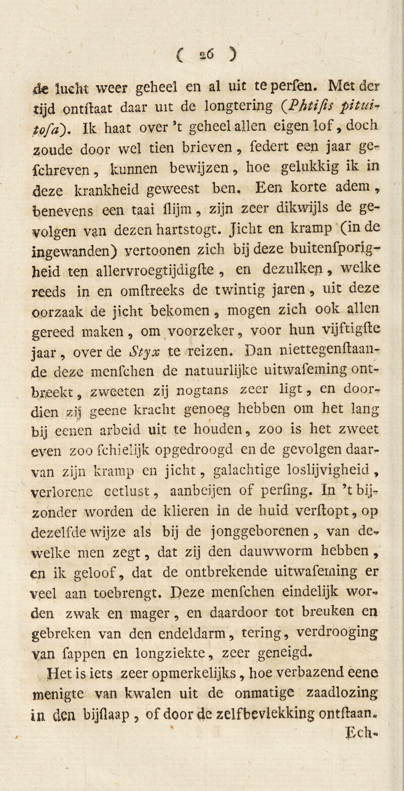 4e lucht weer geheel en al uit te perfen. Met der tijd ontftaat daar uit de longtering (.Phtifis pitui- u/a'). Ik haat over ’t geheel allen eigen lof, doch zoude door wel tien brieven, federt een jaar ge- fchreven, kunnen bewijzen, hoe gelukkig ik in deze krankheid geweest ben. Een korte adem, benevens een taai flijm, zijn zeer dikwijls de ge- volgen van dezen hartstogt. Jicht en kramp (in de ingewanden) yertoonen zich bij deze buitenfporig- heid ten allervroegtijdigfte , en dezulken, welke reeds in en omftreeks de twintig jaren, uit deze oorzaak de jicht bekomen , mogen zich ook allen gereed maken, om voorzeker, voor hun vijftig ft e jaar, over de Styx te reizen. Dan niettegenftaan- de deze menfchen de natuurlijke uitwafeming ont- breekt , zweeten zij nogtans zeer ligt, en door- dien zij geene kracht genoeg hebben om het lang bij eenen arbeid uit te houden, zoo is het zweet even zoo fchielijk opgedroogd en de gevolgen daar- van zijn kramp en jicht, galachtige loslijvigheid, verlorene eetlust, aanbeijen of perüng. In ’t bij- zonder worden de klieren in de huid verftopt, op dezelfde wijze als bij de jonggeborenen, van de- welke men zegt, dat zij den dauwworm hebben, en ik geloof, dat de ontbrekende uitwafeming er veel aan toebrengt. Deze menfchen eindelijk wor- den zwak en mager, en daardoor tot breuken en gebreken van den endeldarm, tering, verdrooging van fappen en longziekte, zeer geneigd. Het is iets zeer opmerkelijks, hoe verbazend eene menigte van kwalen uit de onmatige zaadlozing in den bijftaap , of door de zelfbevlekking ontdaan. Ech-