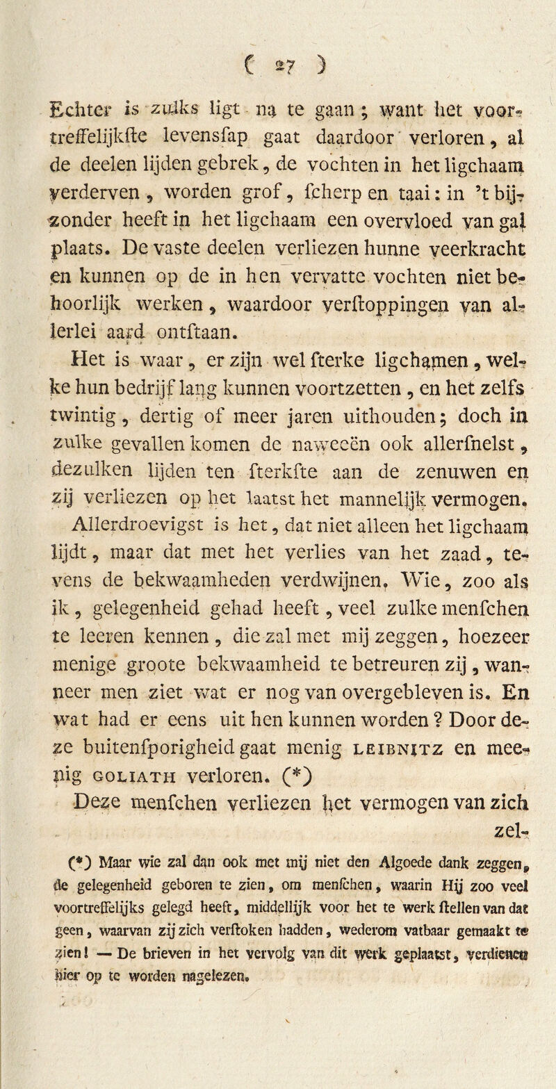 Echter is zulks ligt na te gaan; want het yoor* treffelijkfte levensfap gaat daardoor verloren, al de deelen lijden gebrek, de vochten in het ligchaam verderven , worden grof, fcherp en taai: in ’t bij? zonder heeft in het ligchaam een overvloed van gal plaats. De vaste deelen verliezen hunne veerkracht en kunnen op de in hen vervatte vochten nietbe? hoorlijk werken, waardoor verpoppingen van al? lerlei aard ontftaan. t « Het is waar, er zijn wel fterke ligchamen, wel? ke hun bedrijf lapg kunnen voortzetten, en het zelfs twintig, dertig of meer jaren uithouden; doch in zulke gevallen komen de naweeën ook allerfnelst, dezulken lijden ten fterkfte aan de zenuwen en zij verliezen op het laatst het mannelijk vermogen. Allerdroevigst is het, dat niet alleen het ligchaam lijdt, maar dat met het verlies van het zaad, te- vens de bekwaamheden verdwijnen? Wie, zoo als ik , gelegenheid gehad heeft, veel zulke menfchen te leeren kennen , die zal met mij zeggen, hoezeer menige groote bekwaamheid te betreuren zij, wan? neer men ziet wat er nog van overgebleven is. En wat had er eens uit hen kunnen worden ? Door de- ze buitenfporigheid gaat menig leibnstz en mee« ïüg goliath verloren. (*) Deze menfchen verliezen het vermogen van zich zei? (*) Maar wie zal dan ook met mij niet den Algoede dank zeggen 9 de gelegenheid geboren te zien, om menfchen, waarin Hy zoo veel voortreffelijks gelegd heeft, middellijk voor het te werk (lellen van dat geen, waarvan zij zich verftoken hadden, wederom vatbaar gemaakt te zien! — De brieven in het vervolg van dit werk geplaatst, verdienen hier op te worden nagelezen.