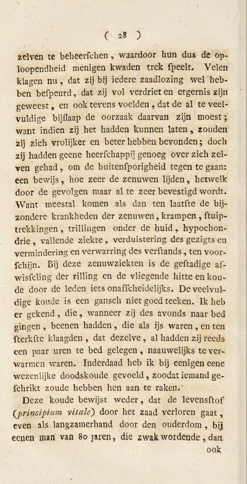 welven té beheerfchen, waardoor hun dus de op- loopendheid menigen kwaden trek fpeelt. Velen klagen nu, dat zij bij iedere zaadlozing wel heb- ben befpeurd* dat zij vol verdrieten ergernis zijn geweest, en ook tevens voelden , dat de al te veel- vuldige bijflaap de oorzaak daarvan zijn moest; want indien zij het hadden kunnen laten, zouden zij zich vrolijker en beter hebben bevonden; doch zij hadden geene heerfchappij genoeg over zich zel- ven gehad, om de buitenfporigheid tegen te gaan: een bewijs, hoe zeer de zenuwen lijden, hetwelk door de gevolgen maar al te zeer bevestigd wordt. Want meestal komen als dan ten laatfte de bij- zondere krankheden der zenuwen, krampen , ftuip- trekkingen, trillingen onder de huid , hypochon- drie , vallende ziekte , verduistering des gezigts en vermindering en verwarring des verftands, ten voor- fchijn. Bij deze zenuwziekten is de geftadige af- wisfeling der rilling en de vliegende hitte en kou- de door de leden iets onaffcheidelijks. De veelvul- dige koude is een gansch niet goed teeken. Ik heb er gekend, die, wanneer zij des avonds naar bed gingen , beenen hadden, die als ijs waren, en ten fterkfte klaagden , dat dezelve, al hadden zij reeds een paar uren te bed gelegen, naauwelijks te ver- warmen waren. Inderdaad heb ik bij eenigen eene wezenlijke doodskoude gevoeld, zoodat iemand ge- fchrikt zoude hebben hen aan te rakenri Deze koude bewijst weder, dat de levensftof (principium vitale) door het zaad verloren gaat, even als langzamerhand door den ouderdom , bij eenen man van 8ojaren, die zwak wordende , dan ook