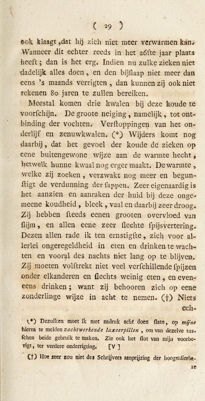 $ök klaagt 5dat hij zich niet meer verwarmen kan* Wanneer dit echter reeds in het aófte jaar plaats heeft; dan is het erg. Indien nu zulke zieken niet dadelijk alles doen, en den bijflaap niet meer dan eens ’s maands verrigten , dan kunnen zij ook niet rekenen 8o jaren te zullen bereiken. Meestal komen drie kwalen bij deze koude te voorfchijn. De groote neiging , namelijk, tot ont- binding der vochten^ Verftoppingen van het on- derlijf en zenuwkwalen. (*) Wijders komt nog daarbij , dat het gevoel der koude de zieken op eene buitengewone wijze aan de warmte hecht, hetwelk hunne kwaal nog erger maakt. De warmte, welke zij zoeken , verzwakt nog meer en begün- stigt de verdunning der lappen. Zeer eigenaardig is het aanzien en aanraken der huid bij deze onge- meene koudheid, bleek , vaal en daarbij zeer droog- Zij hebben fteeds eenen grooten overvloed van Slijm, en allen eene zeer flechte Spijsvertering-- Dezen allen rade ik ten ernstigfte, zich voor al- lerlei ongeregeldheid in eten en drinken te wach- ten en vooral des nachts niet lang op te blijven. Zij moeten volftrekt niet veel verfehillende fpijzen onder elkanderen en flechts weinig eten, en even- eens drinken; want zij behooren zich op eene zonderlinge wijze in acht te nemen, (f) Niets eeh- C*) Dezulken moetik met nadruk acht doen (laan, op mijne hierna te melden zachtwerkende laxeerpillen , om van dezelve tus. fchen beide gebruik te maken. Zie ook het flot van mijn voorbe- Tigt, ter verdere onderrigung. [V ] Ct) Hoe zeer zou niet des Schrijvers aanprijzing der hoogstdierba- ie