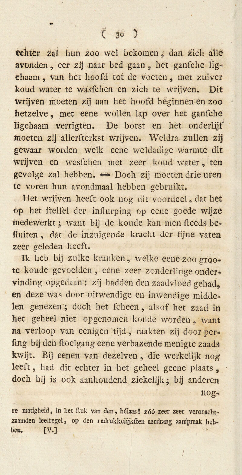 échter zal lum zoo wel bekomen 9 dan zich allé avönden, eer zij naar bed gaan , het ganfche lig- thaam, van het hoofd tot de voeten , met zuiver koud water te wasfchen en zich te wrijven. Dit wrijven moeten zij aan het hoofd beginnen en zoo hetzelve, met eene wollen lap over het ganfche ligchaam verrigten. De borst en het onderlijf moeten zij allerfterkst wrijven. Weldra zullen zij gewaar worden welk eene weldadige warmte dit wrijven en wasfchen met zeer koud water, ten gevolge zal hebben. — Doch zij moeten drie uren te voren hun avondmaal hebben gebruikt* Het wrijven heeft ook nog dit voordeel, dat het op het ftelfel der influrping op eene goede wijze medewerkt; want bij de koude kan men fleeds be- dui ten 9 dat de inzuigende kracht der fijne vaten zeer geleden heeft. Ik heb bij zulke kranken , welke eene zoo groo- te koude gevoelden , eene zeer zonderlinge onder- vinding opgedaan: zij hadden den zaadvloed gehad, en deze was door uitwendige en inwendige midde- len genezen ; doch het fcheen, alsof het zaad in het geheel niet opgenomen konde worden, want na verloop van eenigen tijd, raakten zij door per- fing bij den ftoelgang eene verbazende menigte zaads kwijt. Bij eenen van dezelven, die werkelijk nog leeft, had dit echter in het geheel geene plaats, doch hij is ook aanhoudend ziekelijk; bij anderen nog- re matigheid, in het ftuk van den, hélaas! zóó zeer zeer veronacht- zaamden leefregel, op den nadrukkelijkften aandrang aanlpraak heb- ben. [V.]