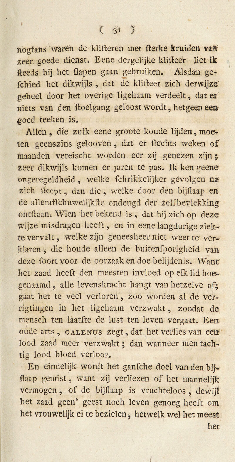 ( & ) ïiogfans waren de klitteren met tterke krulden val' zeer goede dienst. Eene dergelijke kiltteer liet ik Heeds bij het flap en gaan gebruiken. Alsdan ge- fchied het dikwijls , dat de klitteer zich derwijze' geheel door het overige ligehaam verdeelt, dat er niets van den ftoelgang geloost wordt, hetgeen een goed teeken is. Allen , die zulk eene groote koude lijden, moe- ten geenszins gelooven , dat er flechts weken of maanden vereischt worden eer zij genezen zijn ; zeer dikwijls komen er jaren te pas. Ik ken geene ongeregeldheid 9 welke fchrikkelijker gevolgen nar zich fteept , dan die , welke door den bijflaap en de alleraffchuwelijkfie ondeugd der zelfbevlekking ontdaan. Wien het bekend is , dat hij zich op deze wijze misdragen heeft, en in eene langdurige ziek- te vervalt, welke zijn geneesheer niet weet te ver- klaren , die houde alleen de buitenfporigheid van deze foortvoor de oorzaak en doe belijdenis. Want het zaad heeft den meesten invloed op elk lid hoe- genaamd , alle levenskracht hangt van hetzelve af; gaat het te veel verloren, zoo worden al de ver- rigtingen in het ligehaam verzwakt , zoadat de mensch ten laatfte de lust ten leven vergaat. Een oude arts, galenüs zegt, dat het verlies van een lood zaad meer verzwakt; dan wanneer men tach- tig lood bloed verloor. En eindelijk wordt het ganfche doel van den bij- flaap gemist, want zij verliezen of het mannelijk vermogen, of de bijflaap is vruchteloos , dewijl het zaad geen’ geest noch leven genoeg heeft om het vrouwelijk ei te bezielen * hetwelk wel het meest het