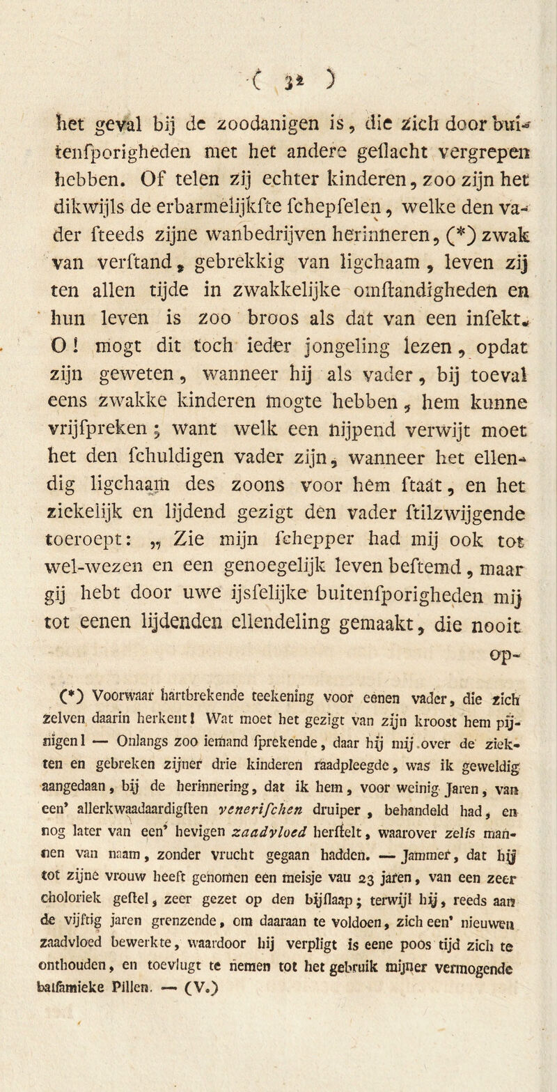 ■< 3* ) het geval bij de zoodanigen is, die zich door bui- ten fporighéden met het andere gellacht vergrepen hebben. Of telen zij echter kinderen, zoo zijn het dikwijls de erbarmèlijkfte fchepfelen, welke den va- der fteeds zijne wanbedrijven herinneren, (*) zwak van verftand t gebrekkig van ligchaam, leven zij ten allen tijde in zwakkelijke omftandigheden en hun leven is zoo broos als dat van een infekt* O I mögt dit toch ieder jongeling lezen, opdat zijn geweten, wanneer hij als vader, bij toeval eens zwakke kinderen mogte hebben, hem kunne vrijfpreken ; want welk een nijpend verwijt moet het den fchuldigen vader zijn, wanneer het ellen- dig ligchaam des zoons voor hém ftaät, en het ziekelijk en lijdend gezigt den vader ftilzwijgende toeroept: „ Zie mijn fehepper had mij ook tot wel-wezen en een genoegelijk leven beftemd , maar gij hebt door uwe ijsfelijke buitenfporigheden mij tot eenen lijdenden ellendeling gemaakt, die nooit op- (*) Voorwaar hartbrekende teekening voor eenen vader, die zich zelven daarin herkent! Wat moet het gezigt van zijn kroost hem pij- nigen 1 — Onlangs zoo ierfiand fprekende, daar hij mij over de ziek- ten en gebreken zijner drie kinderen raadpleegde, was ik geweldig aangedaan , bij de herinnering, dat ik hem, voor weinig Jaren, van een’ allerkwaadaardigflen venerischen druiper , behandeld had, en nog later van een’ hevigen zaadvloed herrfelt, waarover zel/s man- nen van mam, zonder vrucht gegaan hadden. — Jammer, dat hy tot zijne vrouw heeft genomen een meisje vau 23 jafen, van een zeer choloriek gefiel, zeer gezet op den byflaap; terwijl hy, reeds aan de vijftig jaren grenzende, om daaraan te voldoen, zich een* nieuwen zaadvloed bewerkte, waardoor hij verpligt is eene poos tijd zich te onthouden, en toevlugt te hemen tot het gebruik mijner vermogende