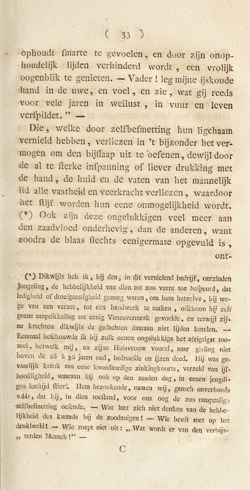 ophoudt finarte te gevoelen, en door zijn onop- houdelijk lijden verhinderd wordt , een vrolijk oogenblik te genieten. — Vader ! leg mijne ijskoude hand in de uwe, en voel, en zie, wat gij reeds voor vele jaren in wellust , in vuur en leven verfpildet. ” — Die 5 welke door zeïfbefmetting hun ligchaam vernield hebben, verliezen in ’t bijzonder het ver- mogen om den bijflaap uit te oefenen, dewijl dooi- de al te fterke infpanning of liever drukking met de hand, de huid en de vaten van het mannelijk lid alle vastheid en veerkracht verliezen, waardoor net flijf worden hun eene onmogelijkheid wordt. (*) Ook zijn deze ongelukk-igen veel meer aan Gen zaadvloed onderhevig, dan de anderen, want zoodra de blaas Hechts eenigermate opgevuld is , ont- C) Dikwijls heb ik, bij den3 in dit vernielend bedrijf, ontzinder Jongeling, de hebbelijkheid van dien tot zoo verre toe befpeurd, dat ledigheid of droefgeestigheid genoeg waren, om hem hetzelve , bij vve- ge van een verzet, tot een handwerk temaken , oHchoon hij zeit geene aanprikkeling tot eenig Venusvermaak gevoelde, en terwijl zij- ne krachten dikwijls de gedachten daaraan niet lijden konden. —* Eenmaal bdchouwde ik bij zulk eenen ongelukkige het afeigtigst too- ncel, hetwelk mij, en zijne Huisvrouw vooral, naar gisting niet boven de a3 a 30 jaren oud, bedroefde en ijzen deed. Hij was ge~ vaailijk kiauk aan eene kwaadaardige zinkingkoorts, verzeld van ijl- hoofdigheid, waaiaan hij ook op den zesden dag, in eenen jeugdi- gen leestijd ftierf. Hem bezoekende, namen wij, gansch onverhoeds ttäär, dat hij, in dien toeftand, voor ons oog de zoo rampzalige zeïfbefmetting oefende. — Wat Iaat zich niet denken van de hebbe- lijkheid de3 kwaads bij de zoodanïgen 1 — Wie beeft met op het denkbeeldt — wie roept niet uit: „ Wat wordt er van den verbijs- „ terden Mensch !” —. c
