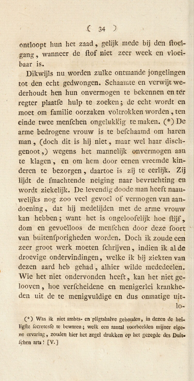 ontloopt hun het zaad, gelijk mede bij den ftoel- «an<^. wanneer de ftof niet zeer week en vloei- D Ö “ baar is. Dikwijls nu worden zulke ontmande jongelingen tot den echt gedwongen. Schaamte en verwijt we» derhoudt hen hun onvermogen te bekennen enter regter plaatfe hulp te zoeken; de echt wordt en moet om familie oorzaken voltrokken worden, ten einde twee menfchen ongelukkig te maken. (*) De arme bedrogene vrouw is te befchaamd om haren man, (doch dit is hij niet, maar wel haar disch- genoot,) wegens het mannelijk onvermogen aan te klagen, en om hem door eenen vreemde kin- deren te bezorgen, daartoe is zij te eerlijk. Zij lijdt de fmachtende neiging naar bevruchting en wordt ziekelijk. De levendig do ode man heeft naau- welijks nog zoo veel gevoel of vermogen van aan- doening , dat hij medelijden met de arme vrouw kan hebben; want het is ongeloofelijk hoe ftijf* dom en gevoelloos de menfchen door deze foort van buitenfporigheden worden. Doch ik zoude een zeer groot werk moeten fehrijven, indien ik al de droevige ondervindingen, welke ik bij ziekten van dezen aard heb gehad, alhier wilde mededeelen. Wie het niet ondervonden heeft, kan het niet ge- looven, hoe verfcheidene en menigerlei krankhe- den uit de te menigvuldige en dus onmatige uit- lo- (*) Was ik niet ambts- en pligtshalve gehouden, in dezen de heï- ligite fecretesfe te bewaren; welk een aantal voorbeelden mijner eige- ne ervaring, zouden hier het zegel drukken op het gezegde des Duil* ichen arts! [V.] I