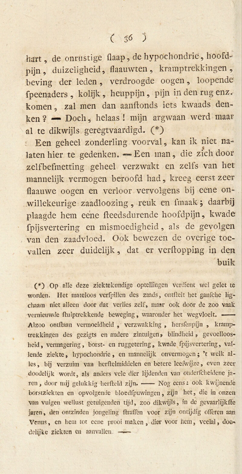 hart, de onrustige üaap, de hypochondrie, hoofd- pijn , duizeligheid, flaauwten, kramptrekkingen, beving der leden, verdroogde oogen, loopende fpeenaders , kolijk , heuppijn, pijn in den rug enz. komen, zal men dan aanftonds iets kwaads den- ken ? — Doch, helaas ! mijn argwaan werd maar val te dikwijls geregtvaardigd. (*) Een geheel zonderling voorval, kan ik niet na- laten hier te gedenken. — Een man, die zich door zelfbefmetting geheel verzwakt en zelfs van het mannelijk vermogen beroofd had, kreeg eerst zeer flaauwe oogen en verloor vervolgens bij eéne on- willekeurige zaadloozing, reuk en fmaak; daarbij plaagde hem eene fteedsdurende hoofdpijn, kwade fpijsvertering en mismoedigheid, als de gevolgen van den zaadvloed. Ook bewezen de overige toe- vallen zeer duidelijk, dat er verpopping in den buik (*) Op alle deze ziektekundige optellingen verdient wel gelet te worden. Het mateloos verfpillen des zaads, ontftelt het ganfche lig- chaam niet alleen door dat verlies zelf, maar ook door de zoo vaak vernieuwde ft uip trek kende beweging, waaronder het wegvloeït. Alzoo ontdaan vermoeidheid , verzwakking , hersfenpyn , kramp- trekkingen des gezigts en andere zintuigen» blindheid 5 gevoelloos- heid, vermagering, borst- en ruggetering, kwade fpijsvertering, val- lende ziekte, hypochondrie, en mannelijk onvermogen; ’t welk al- les , bij verzuim van herflelmiddelen en betere leefwijze, even zeer doodelijk wordt, als anders vele dier lijdenden van o'nderfcbeidene jn- ren, door mij gelukkig berfleid zijn. Nog eens: ook kwijnende borstziekten en opvolgende bloedfpuwingen, zijn liet, die in onzen van vuigen wellust getuigenden tijd, zoo dikwijls, in de gevaarlijkft'e jaren, den ontzinden jongeling (haffen voor zijn ontijdig offeren aan Venus, en hem tot eene prooi maken, uier voor hem, veelal, doe*' delyke ziekten en aanvallen. ——•