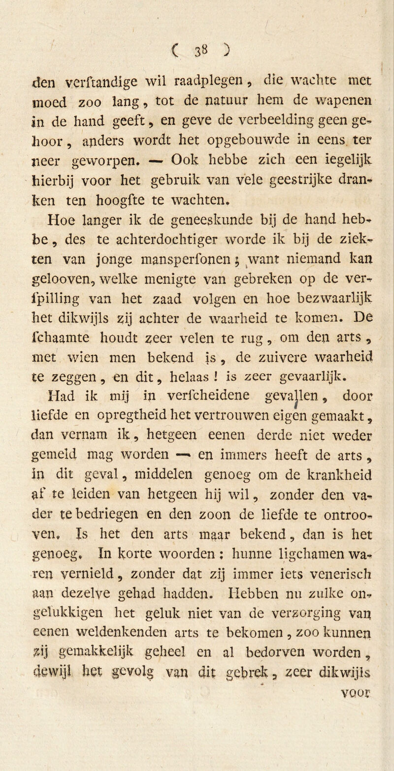 ( 3« ) den verftandige wil raadplegen9 die wachte met moed zoo lang9 tot de natuur hem de v/apenen in de hand geeft9 en geve de verbeelding geen ge- hoor , anders wordt het opgebouwde in eens ter neer geworpen. — Ook hebbe zich een iegelijk hierbij voor het gebruik van vele geestrijke dran* ken ten hoogfte te wachten. Hoe langer ik de geneeskunde bij de hand heb- be 9 des te achterdochtiger worde ik bij de ziek- ten van jonge mansperfonen; want niemand kan gelooven, welke menigte van gebreken op de ver- fpilling van het zaad volgen en hoe bezwaarlijk het dikwijls zij achter de waarheid te komen. De ichaamte houdt zeer velen te rug9 om den arts 9 met wien men bekend is 9 de zuivere waarheid te zeggen 9 en dit 9 helaas 1 is zeer gevaarlijk. Had ik mij in vericheidene gevajlen 9 door liefde en opregtheid het vertrouwen eigen gemaakt 9 dan vernam ik 9 hetgeen eenen derde niet weder gemeld mag worden —* en immers heeft de arts , in dit geval 9 middelen genoeg om de krankheid af te leiden van hetgeen hij wil 9 zonder den va- der te bedriegen en den zoon de liefde te ontroo- ven. Is het den arts maar bekend 9 dan is het genoeg. In korte woorden ; hunne ligchamen wa- ren vernield 9 zonder dat zij immer iets venerisch aan dezelve gehad hadden. Hebben nu zulke on- gelukkigen het geluk niet van de verzorging van eenen weldenkenden arts te bekomen 9 zoo kunnen zij gemakkelijk geheel en al bedorven worden 9 dewijl het gevolg van dit gebrek 9 zeer dikwijls * voor