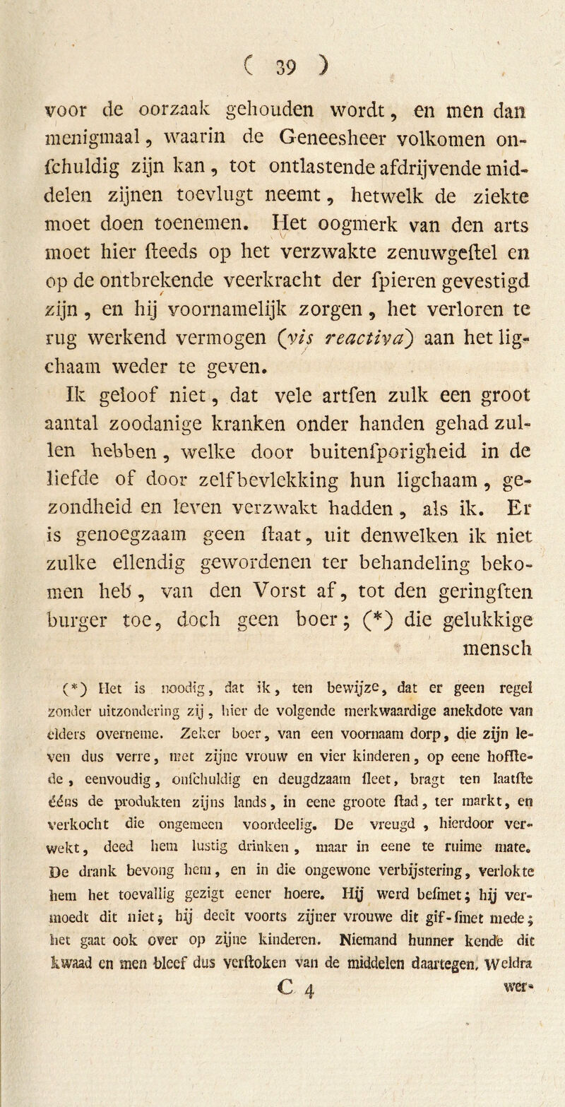 voor de oorzaak gehouden wordt, en men dan menigmaal , waarin de G-eneesheer volkomen on- fchuldig zijn kan , tot ontlastende afdrijvende mid- delen zijnen toevlugt neemt , hetwelk de ziekte moet doen toenemen. Het oogmerk van den arts moet hier fteeds op het verzwakte zenuwgeftel en op de ontbrekende veerkracht der fpieren gevestigd zijn , en hij voornamelijk zorgen 9 het verloren te rug werkend vermogen (vis reactiva) aan het lig- chaam weder te geven. Ik geloof niet, dat vele artfen zulk een groot aantal zoodanige kranken onder handen gehad zul- len hebben 9 welke door buitenfporigheid in de liefde of door zelfbevlekking hun ligchaam 9 ge- zondheid en leven verzwakt hadden 9 als ik. Er is genoegzaam geen haat 9 uit denwelken ik niet zulke ellendig gewordenen ter behandeling beko- men heb, van den Vorst af, tot den geringften burger toe, doch geen boer; (*) die gelukkige mensch (*) Het is noodig, dat ik, ten bewijze, dat er geen regel zonder uitzondering zij , hier de volgende merkwaardige anekdote van elders overneme. Zeker boer, van een voornaam dorp, die zijn le- ven dus verre, met zijne vrouw en vier kinderen, op eene hoffte- de , eenvoudig, onfchuldig en deugdzaam Heet, bragt ten laatfte ééns de produkten zijns lands, in eene groote ftad, ter markt, en verkocht die ongemeen voordeelig. De vreugd , hierdoor ver- wekt , deed hem lustig drinken, maar in eene te ruime mate. De drank bevong hem, en in die ongewone verbijstering, verlokte hem het toevallig gezigt eencr hoere. Hy werd befmet; hy ver- moedt dit nietj hij deelt voorts zijner vrouwe dit gif-fmet mede; bet gaat ook over op zijne kinderen. Niemand hunner kende dit kwaad en men bleef dus verdoken van de middelen daartegen. Weldra C 4 wer*