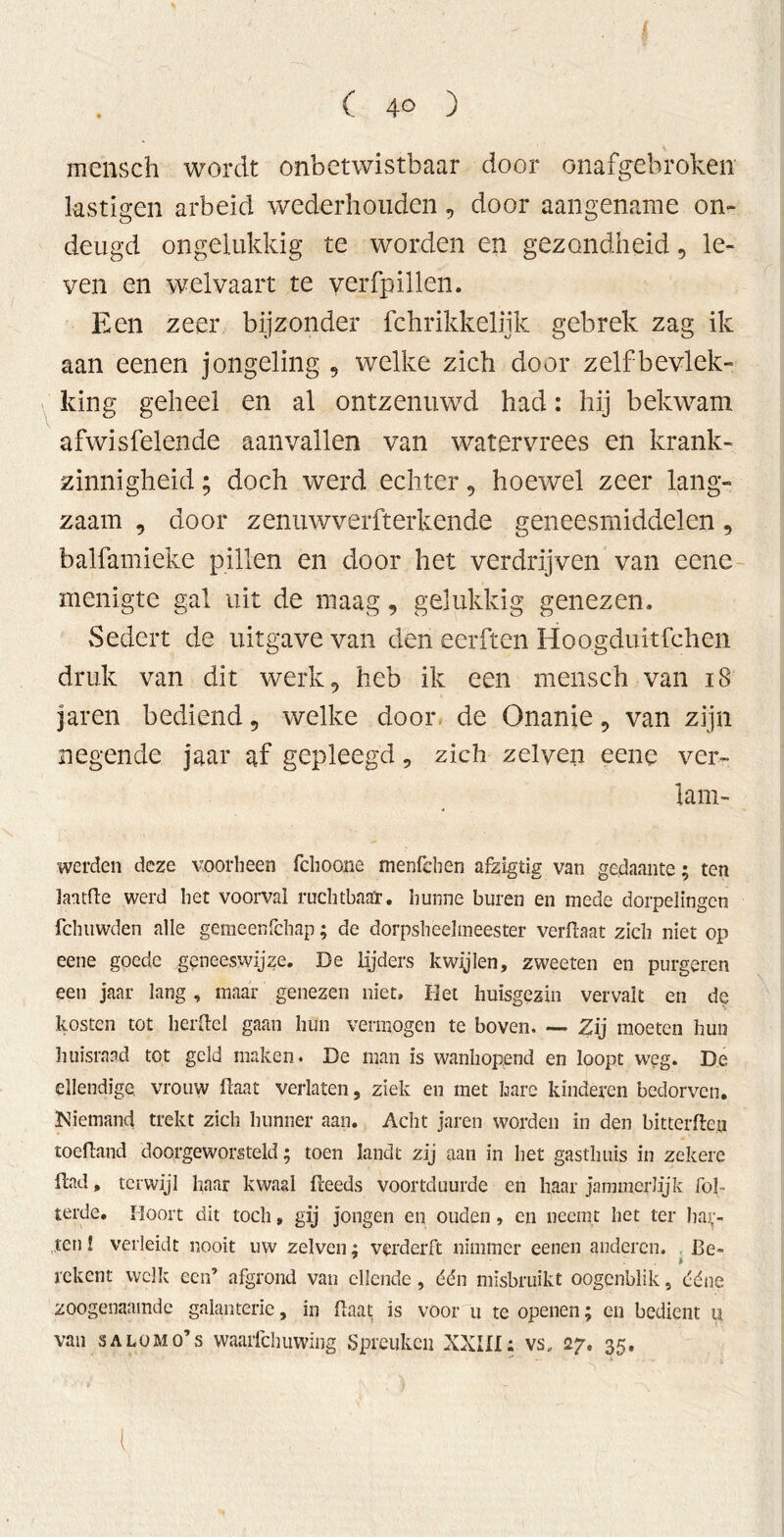 mensch wordt onbetwistbaar door onafgebroken lästigen arbeid wederhouden, door aangename on- deugd ongelukkig te worden en gezondheid, le- ven en welvaart te verfpillen. Een zeer bijzonder fchrikkeliik gebrek zag ik aan eenen jongeling , welke zich door zelfbevlek- king geheel en al ontzenuwd had: hij bekwam afwisfelende aanvallen van watervrees en krank- zinnigheid ; doch werd echter , hoewel zeer lang- zaam , door zenuwverfterkende geneesmiddelen, balfamieke pillen en door het verdrijven van eene menigte gal uit de maag, gelukkig genezen. Sedert de uitgave van den eerften Hoogduitfchen druk van dit werk, heb ik een mensch van 18 jaren bediend 9 welke door de Onanie, van zijn negende jaar af gepleegd, zich zelyen eene ver- lam- werden deze voorheen fchoone menfchen afzigiig van gedaante; ten lantfle werd het voorval ruchtbaar, hunne buren en mede dorpelingen fchiivvden alle gemeenfchap; de dorpsheelmeester verftaat zich niet op eene goede geneeswijze. De lijders kwijlen, zweeten en purgeren een jaar lang , maar genezen niet. Het huisgezin vervalt en de kosten tot herftei gaan hun vermogen te boven. — Zij moeten hun huisraad tot geld maken. De man is wanhopend en loopt weg. De ellendige, vrouw Haat verlaten, ziek en met hare kinderen bedorven. Niemand trekt zich hunner aan. Acht jaren worden in den bitterden toedand doorgeworsteld; toen landt zij aan in het gasthuis in zekere dad, terwijl haar kwaal (leeds voortduurde en haar jammerlijk fol- terde. Hoort dit toch» gij jongen en ouden, en neemt het ter haf- ten ! verleidt nooit uw zelven; verderft nimmer eenen anderen. 13e- > rekent welk een’ afgrond van ellende, dén misbruikt oogenblik, ddne zoogenaamde galanterie, in (laat is voor u te openen; en bedient u van sa lom o’s waarfchuwïng Spreuken XXIII: vs, 27. 35. 1