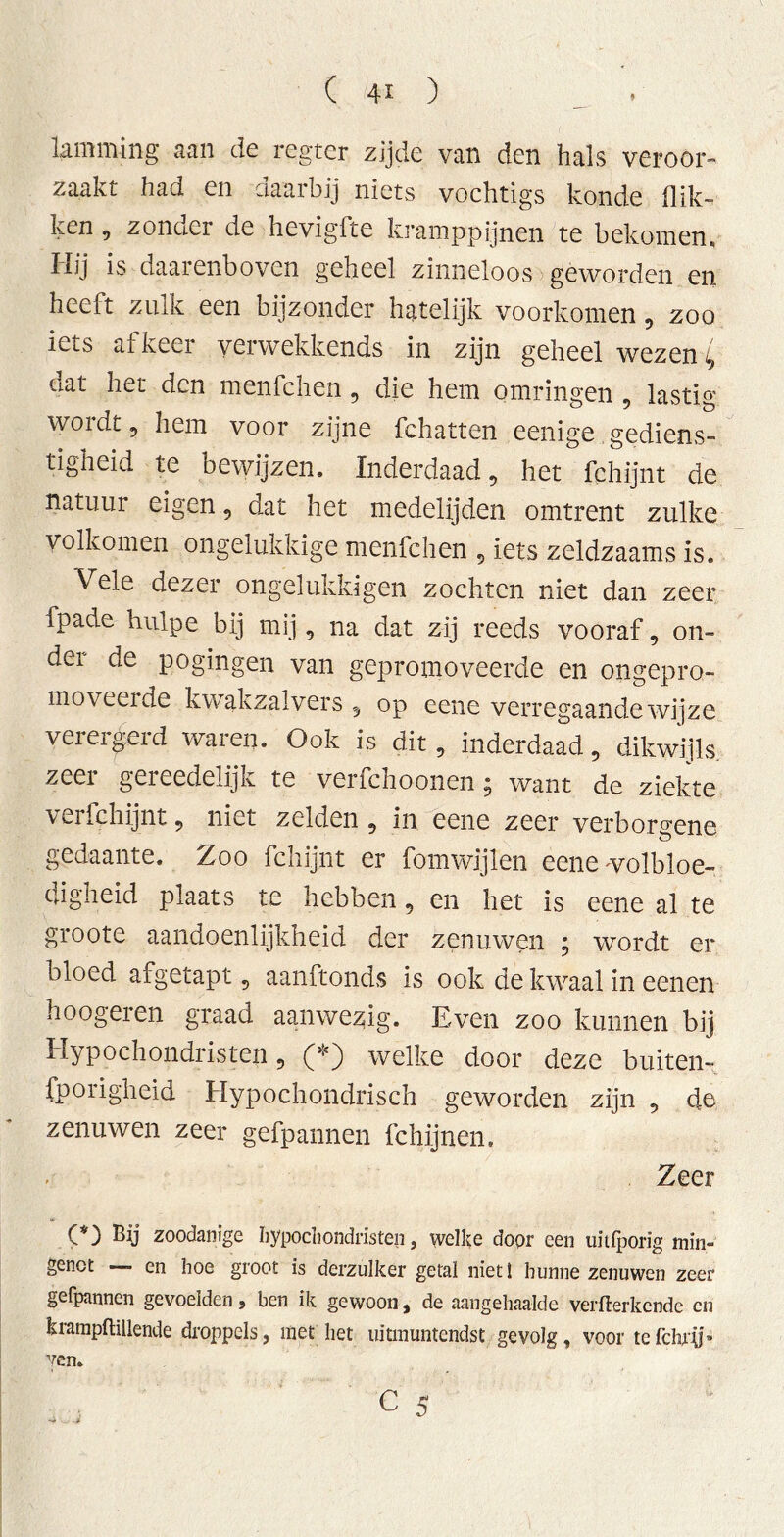 lamming aan de regter zijde van den hals veroor- zaakt had en daarbij niets vochtigs konde flik- ken , zonder de hevigfte kramppijnen te bekomen. Hij is daarenboven geheel zinneloos geworden en heeft zulk een bijzonder hatelijk voorkomen, zoo iets af keer v^rwekkends in zijn geheel wezen ^ dat het den menfchen, die hem omringen , lastig wordt 5 hem voor zijne fchatten eenige gediens- tigheid te bewijzen. Inderdaad, het fchijnt de natuur eigen, dat het medelijden omtrent zulke volkomen ongelukkige menfchen , iets zeldzaams is. Vele dezer ongelukldgen zochten niet dan zeer fpade hulpe bij mij, na dat zij reeds vooraf, on- der de pogingen van gepromoveerde en ongepro- moveerde kwakzalvers 5 op eene verregaande wijze verergerd waren. Ook is dit, inderdaad, dikwijls zeer gereedelijk te verfchoonen; want de ziekte verfchijnt, niet zelden , in eene zeer verborgene gedaante. Zoo fchijnt er fomwijlen eene wolbloe- dogheid plaats te hebben, en het is eene al te groote aandoenlijkheid der zenuwen ; wordt er bloed afgetapt, aanftonds is ook de kwaal in eenen hoogeren graad aanwezig. Even zoo kunnen bij Hypochondristen, (*) welke door deze buiten- sporigheid Hypochondrisch geworden zijn , de zenuwen zeer gefpannen fchijnen. Zeer (*) Bij zoodanige hypochondristen, welke door een uitfporig min- genot — en hoe groot is derzulker getal niet i hunne zenuwen zeer gefpannen gevoelden , ben ik gewoon, de aangehaalde vermerkende en krampftillende droppels, met het uitmuntendst gevolg, voor tefchrif- yen.