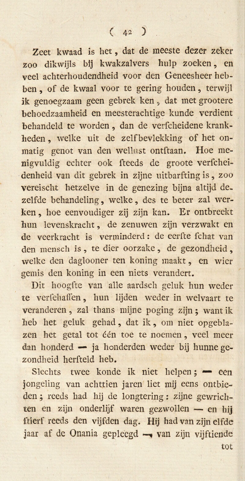 Zeet kwaad is het, dat de meeste dezer zeker zoo dikwijls bij kwakzalvers hulp zoeken, en veel achterhoudendheid voor den Geneesheer heb- ben , of de kwaal voor te gering houden, terwijl ik genoegzaam geen gebrek ken 5 dat met grootere behoedzaamheid en meesterachtige kunde verdient behandeld te worden, dan de verfcheidene krank- heden , welke uit de zelfbevlekking of het on- matig genot van den wellust ontftaan. Hoe me- nigvuldig echter ook fteeds de groote verfchei- denheid van dit gebrek in zijne uitbarfting is 9 zoo vereischt hetzelve in de genezing bijna altijd de- zelfde behandeling 9 welke 9 des te beter zal wer- ken 9 hoe eenvoudiger zij zijn kan. Er ontbreekt hun levenskracht, de zenuwen zijn verzwakt en de veerkracht is verminderd: de eerfte fchat van den mensch is 9 te dier oorzake 9 de gezondheid, welke den daglooner ten koning maakt, en wier gemis den koning in een niets verandert. Dit hoogfte van alle aardsch geluk hun weder te verfehaffen 9 hun lijden weder in welvaart te veranderen 5 zal thans mijne poging zijn; want ik heb het geluk gehad 9 dat ik, om niet opgebla- zen het getal tot één toe te noemen, veel meer dan honderd — ja honderden weder bij hunne ge- zondheid herfteld heb. Slechts twee konde ik niet helpen; — een jongeling van achttien jaren liet mij eens ontbie-* den; reeds had hij de longtering: zijne gewrich- ten en zijn onderlijf waren gezwollen — en hij ftierf reeds den vijfden dag. Hij had van zijn elfde jaar af de Onania gepleegd —* van zijn vijftiende tot