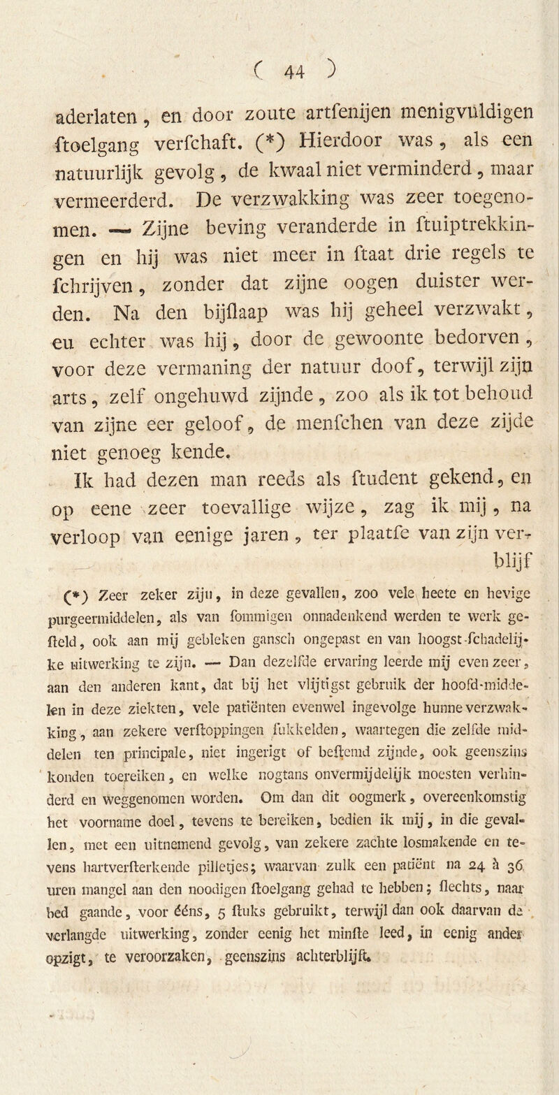 aderlaten, en door zoute artfenijen menigvUldigen ftoelgang verfchaft. (*) Hierdoor was, als een natuurlijk gevolg , de kwaal niet verminderd, maar vermeerderd. De verzwakking was zeer toegeno- men. — Zijne beving veranderde in ftuiptrekkin- gen en hij was niet meer in ftaat drie regels te fchrijven, zonder dat zijne oogen duister wer- den. Na den bijflaap was hij geheel verzwakt, eu echter was hij, door de gewoonte bedorven , voor deze vermaning der natuur doof, terwijl zijn arts, zelf ongehuwd zijnde , zoo als ik tot behoud van zijne eer geloof, de menfchen van deze zijde niet genoeg kende. Ik had dezen man reeds als ftudent gekend, en op eene zeer toevallige wijze, zag ik mij, na verloop van eenige jaren 9 ter plaatfe van zijn veiv _ blijf (*) Zeer zeker zijn, in deze gevallen, zoo vele heete en hevige purgeermiddelen, als van fommigen onnadenkend werden te werk ge- field, ook aan mij gebleken ganscli ongepast en van hoogst-fchadelij- ke uitwerking te zijn. — Dan dezelfde ervaring leerde mij evenzeer, aan den anderen kant, dat bij het vlijtigst gebruik der hoofd-midde- fen in deze ziekten, vele patiënten evenwel ingevolge hunne verzwak- king , aan zekere verpoppingen Pikkelden, waartegen die zelfde mid- delen ten principale, niet ingerigt of bepcmd zijnde, ook geenszins konden toereiken, en welke nogtans onvermijdelijk moesten verhin- derd en weggenomen worden. Om dan dit oogmerk, overeenkomstig het voorname doel, tevens te bereiken, bedien ik mij, in die geval- len, met een uitnemend gevolg, van zekere zachte losmakende en te- vens hartverPerkende pilletjes; waarvan zulk een patiënt na 24 h 36. uren mangel aan den noodigen Poelgang gehad te hebben; Hechts, naai bed gaande, voor ééns, 5 Puks gebruikt, terwjjl dan ook daarvan da verlangde uitwerking, zonder cenig het minPe leed, in eenig ander opzigt, te veroorzaken, geenszins achterblijft.