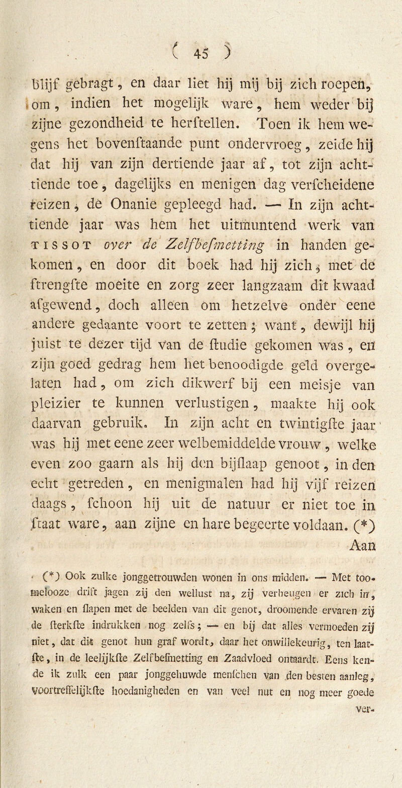 blijf gebragt, en daar liet hij mij bij zich roepen, om 5 indien het mogelijk ware, hem weder bij zijne gezondheid te herftellen. Toen ik hem we- gens het bovenftaande punt ondervroeg, zeidehij dat hij van zijn dertiende jaar af, tot zijn acht- tiende toe, dagelijks en menigen dag verfcheidene reizen * dé Onanie gepleegd had. — In zijn acht- tiende jaar was hem het uitmuntend werk van TissoT over de Zelfhefmetting in handen ge- komen , en door dit boek had hij zich $ met de ftrengfte moeite en zorg zeer langzaam dit kwaad afgewend, doch alleen Om hetzelve onder eene andere gedaante voort te zetten; want, dewijl hij juist te dezer tijd van de ftudie gekomen was , en zijn goed gedrag hem het benoodigde geld overge- laten had, om zich dikwerf bij een meisje van pleizier te kunnen verlustigen, maakte hij ook daarvan gebruik. In zijn acht en twintigfte jaar' was hij met eene zeer welhemiddelde vrouw , welke even zoo gaarn als hij den bijilaap genoot, in den echt getreden, en menigmalen had hij vijf reizen daags , fchoon hij uit de natuur er niet toe in ftaat ware, aan zijne en hare begeerte voldaan. (*) Aan (*) Ook zulke jonggetrouwden wonen in ons midden. — Met too- melooze drift jagen zij den wellust na, zij verheugen er zich irr, waken en flapen met de beelden van dit genot, droomende ervaren zij de fterkfle indrukken nog zelfs; — en bij dat alles vermoeden zij niet, dat dit genot bun graf wordt, daar het onwillekeurig, ten laat- fte, in de leelijkfte Zelfbefinetting en Zaadvloed ontaardt. Eens ken- de ik zulk een paar jonggehuwde menlchen van den besten aanleg, VQortreffelijkfte hoedanigheden en van veel nut en nog meer goede ver-