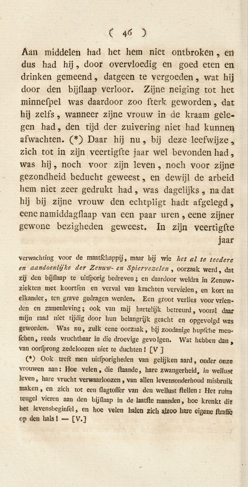 Aan middelen had het hem niet ontbroken, en dus had hij, doof overvloedig en goed eten en drinken gemeend, datgeen te vergoeden, wat hij door den bijflaap verloor. Zijne neiging tot het minnefpel was daardoor zoo fterk geworden , dat hij zelfs, wanneer zijne vrouw in de kraam gele- gen had, den tijd der zuivering niet had kunnen afwachten. (*) Daar hij nu, bij deze leefwijze, zich tot in zijn veertigfte jaar wel bevonden had, was hij, noch voor zijn leven, noch voor zijne gezondheid beducht geweest, en dewijl de arbeid hem niet zeer gedrukt had, was dagelijks, na dat hij bij zijne vrouw den echtpligt hadt afgelegd, eene namiddagflaap van een paar uren, eene zijner gewone bezigheden geweest. In zijn veertigfte jaar verwachting voor de maatfchappy, maar bij wie het al te teedere en aandoénlijke der Zenuw- en Spiervezelen , oorzaak werd, dat zij den bijflaap te uitfporig bedreven; en daardoor weldra in Zenuw- ziekten met koortfen en verval van krachten vervielen, en kort na elkander, ten grave gedragen werden. Een groot verlies voor vrien- den en zamenleving; ook van mij hartelijk betreurd, vooral daar mijn iaad niet tijdig door hun belangryk geacht en opgevolgd was gewoiden. Was nu, zulk eene oorzaak, bij zoodanige bupfche men-* fchen, reeds vruchtbaar in die droevige gevolgen. Wat hebben dan, van oorlprong zedeloozen niet te duchten ! [V ] (*) Ook treft men uitfporigheden van gelijken aard, onder onz© vrouwen aan: Hoe velen, die ftaande, hare zwangerheid, in wellust leven, hare vrucht verwaarloozen, van allen levensonderhoud misbruik maken, en zich tot een flagtoffer van den wellust Hellen: Het ruim teugel vieren aan den bijflaap in de laatfte maanden, hoe krenkt diï het levensbeginfel, en hoe velen halen zich alzoo hare eigene ftrafié op den hals! — [V.]