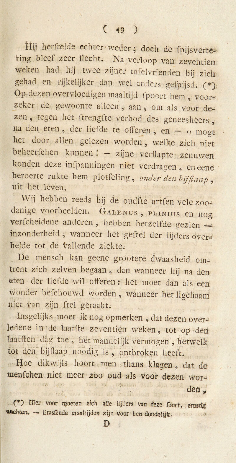 Hij hCr. ickic echter weder $ doch de fpijsvcrtê- Hng bleef zeer flecht. Na verloop van zeventien weken had hij twee zijner tafelvrienden bij zich gehad en rijkelijkci dan vol anders gefpijsd. (*j Op dezen overvloedigen maaltijd fpoort hem , voor- zeker de gewoonte alleen , aan, om als voor de- zen , tegen het ltrenglte verbod des geneeshèers , na den eten ? der lieide te offeren 9 en — o mögt het door allen gelezen worden , welke zich niet beheerfchen kunnen ! - zijne verflapte zenuwen konden deze infpanningen niet verdragen , en eene beroerte rukte hem plotfeling, onder den bijflaap , uit het leven. Wij hebben reeds bij de oudfte artfen vele zoo- danige voorbeelden. Galenos , plinius en nog verfcheidene anderen , hebben hetzelfde gezien inzonderheid, wanneer het geitel der lijders over« hélde tot de ballende ziekte^ De menseh kan geene grootere dwaasheid om« trent zich zelven begaan, dan wanneer hij na den eten der liefde wil offeren: het moet dan als een wonder befchouwd worden, wanneer hét ligehaam niet van zijn ftel geraakt. Insgelijks moet ik nog opmerken , dat dezen over« ledene in de laatife zeventien weken, tot op den laat ff en dag toe , hét mannelijk vermogen , hetwelk, tot den bijOaap noodig is, ontbroken heeft. Hoe dikwijls hoort men thans klagen , dat de menfchen niet meer zoo oud als voor dezen wor« •' den9 C’) voor moeten zich alle lijders van deze foort, érnstig «Ächten. — Brasfende raaaltyden zijn voor hen doodolyk. D