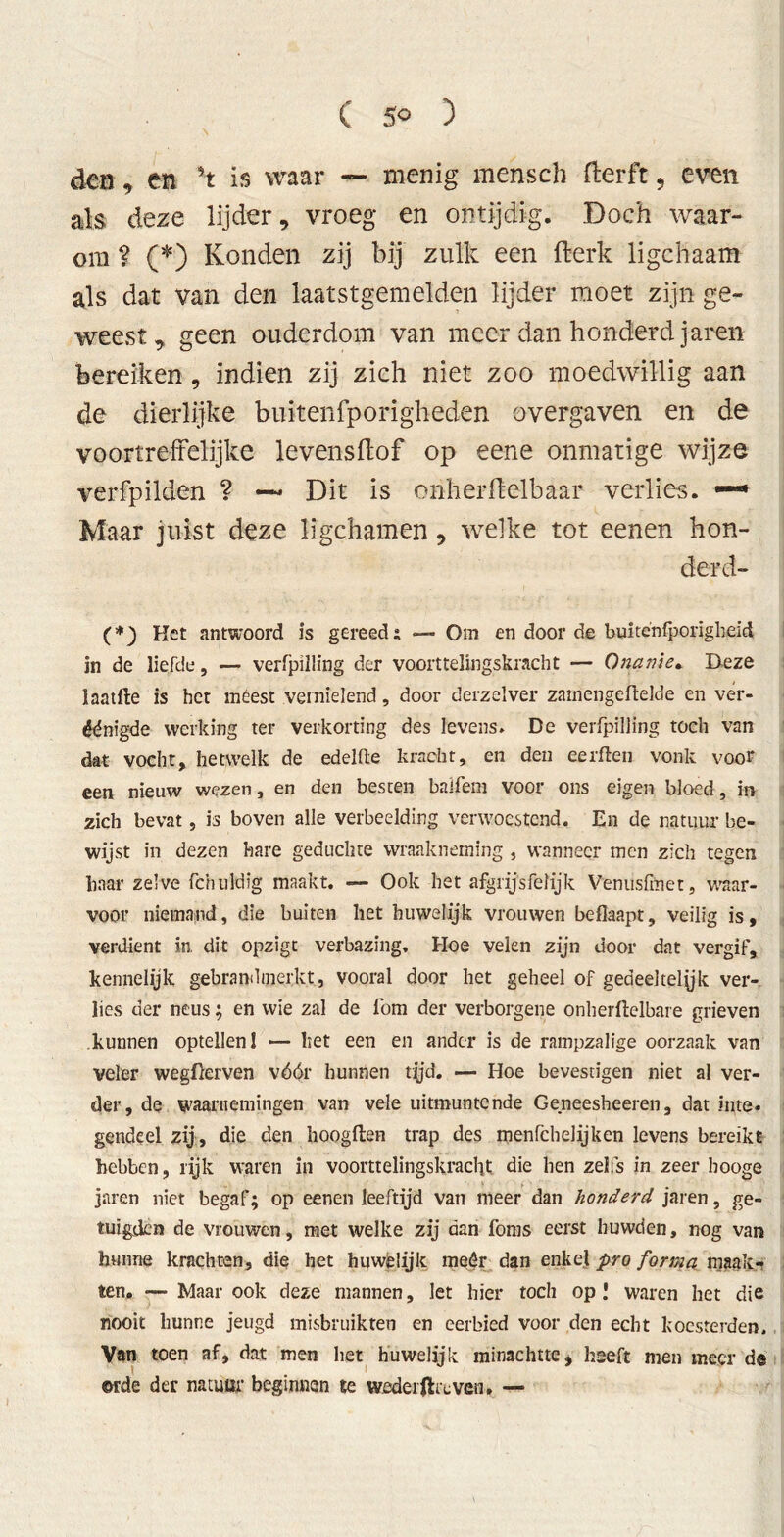 den, en ’t is waar — menig mensch fterft, even als deze lijder, vroeg en ontijdig. Doch waar- om ? (*) Konden zij bij zulk een fterk li geh aam als dat van den laatstgemelden lijder raoet zijn ge- weest, geen ouderdom van meer dan honderd jaren bereiken, indien zij zich niet zoo moedwillig aan de dierlijke buitenfporigheden overgaven en de voortreffelijke levensflof op eene onmatige wijze verfpilden ? —* Dit is onherftelbaar verlies. —• Maar juist deze ligchamen, welke tot eenen hon- derd- (*) Het antwoord is gereeds — Om en door de buiténfporigheid in de liefde, — verfpilling der voorttelingskracht — Onanie. Deze laatfte is het meest vernielend, door derzelver zatnengeftelde en ver- enigde werking ter verkorting des levens» De verfpilling toch van dat vocht, hetwelk de edelflte kracht, en den eerften vonk voor een nieuw wezen, en den besten balfem voor ons eigen bloed , in zich bevat, is boven alle verbeelding verwoestend. En de natuur be- wijst in dezen hare geduchte wraakneming , wanneer men zich tegen haar zelve fchuldïg maakt. — Ook het afgiïjsfelijk Venusfmet, waar- voor niemand, die buiten het huwelijk vrouwen beflaapt, veilig is, verdient in, dit opzigt verbazing, Hoe velen zijn door dat vergif, kennelijk gebrandmerkt, vooral door het geheel of gedeeltelik ver- lies der neus; en wie zal de fom der verborgene onherftelbare grieven kunnen optellen 1 —- het een en ander is de rampzalige oorzaak van veler wegfterven vóór hunnen tijd. — Hoe bevestigen niet al ver- der, de waarnemingen van vele uitmuntende Geneesheeren, dat inte. gendeel zij, die den hoogften trap des menfeheiijken levens bereikt hebben, rijk waren in voorttelingskracht die hen zelfs in zeer booge jaren niet begaf; op eenen leeftijd van meer dan honderd jaren, ge- tuigden de vrouwen, met welke zij dan foms eerst huwden, nog van hunne krachten, die het huwelijk meêr dan enkel pro forma maak- ten. —• Maar ook deze mannen, let hier toch op! waren het die nooit hunne jeugd misbruikten en eerbied voor den echt koesterden. Van toen af, dat men het huwelijk minachtte * heeft men meer d® ©rde der natuur beginnen te wedeiftrcven, —