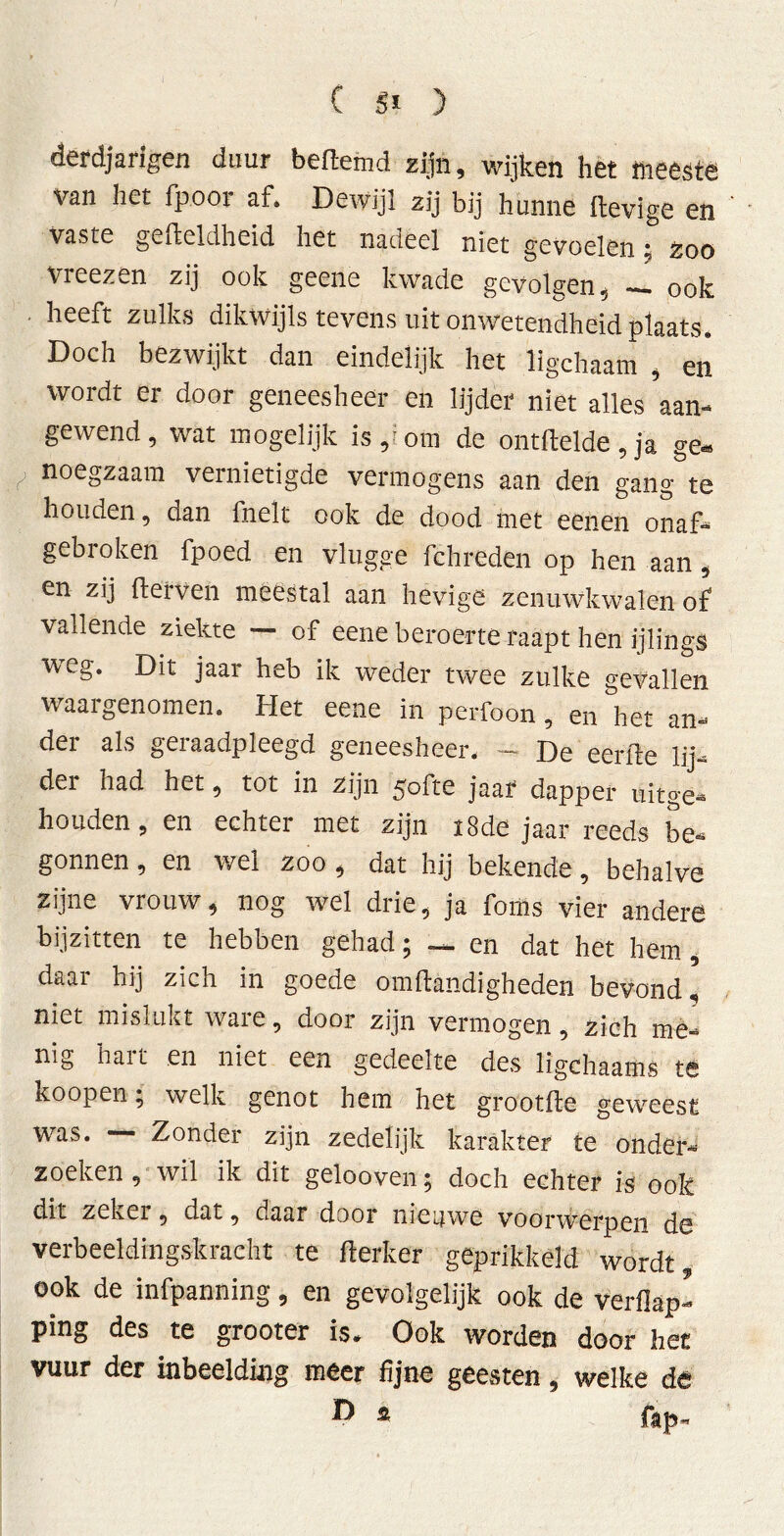 derdjarigen duur bedemd zijn, wijken het meeste van het fp.oor af. Dewijl zij bij hunne lievige en vaste gefteldheid het nadeel niet gevoelen t zoo vreezen zij ook geene kwade gevolgen, — ook • lieeft zulks dikwijls tevens uit onwetendheid plaats. Doch bezwijkt dan eindelijk het ligchaam , en wordt er door geneesheer en lijder niet alles 'aan- gewend, wat mogelijk is,^om de ontftelde, ja ge» noegzaam vernietigde vermogens aan den gang te houden, dan fnelt ook de dood met eenen onaf- gebroken fpoed en vlugge fchreden op hen aan, en zij derven meestal aan hevige zenuwkwalen of vallende ziekte — of eene beroerte raapt hen ijlings weg. Dit jaar heb ik weder twee zulke gevallen waargenomen. Het eene in perfoon, en het an- der als geraadpleegd geneesheer, - De eerde lij- der had het, tot in zijn 50de jaar dapper uitge- houden, en echter met zijn 18de jaar reeds be- gonnen , en wel zoo, dat hij bekende, behalve zijne vrouw, nog wel drie, ja foms vier andere bijzitten te hebben gehad; — en dat het hem, daar hij zich in goede omdändigheden bevond, niet mislukt ware, door zijn vermogen, zich me- nig hart en niet een gedeelte des ligchaams te koopen; welk genot hem het grootde geweest was. — Zonder zijn zedelijk karakter te onder- zoeken , wil ik dit gelooven; doch echter is ook dit zeker, dat, daar door nieuwe voorwerpen de verbeeldingskracht te derker geprikkeld wordt, ook de infpanning, en gevolgelijk ook de verflap’ ping des te grooter is. Ook worden door het vuur der inbeelding meer fijne geesten, welke de ^ ® fiap-