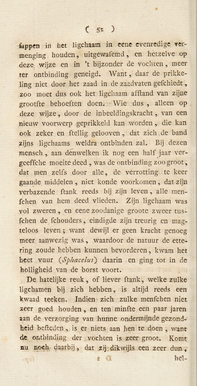 feppen in het ligchaam in eene evenredige ver- menging., houden, uitgewafemd, en hetzelve op deze wijze en in ’t bijzonder de vochten, meer ter ontbinding geneigd. Want, daar de prikke- ling niet door het zaad in de zaadvaten gefchiedt, zoo moet dus ook het ligchaam af ft and van zijne grootfte behoeften doen. Wie dus , alleen op deze wijze, door de inbeeldingskracht, van een nieuw voorwerp geprikkeld kan worden, die kan ook zeker en ftellig gelooven, dat zich de band zijns ligchaams weldra ontbinden zal. Bij dezen mensch , aan den welken ik nog een half jaar ver- geeffche moeite deed , was de ontbinding zoo groot, dat men zelfs door alle, de verrotting te keer gaande middelen , niet konde voorkomen, dat zijn verbazende ftank reeds bij zijn leven, alle men- fchen van hem deed vlieden. Zijn ligchaam was vol zweren, en eene zoodanige groote zweer tus- fehen de fchouders, eindigde zijn treurig en mag- teloos leven; want dewijl er geen kracht genoeg meer aanwezig was, waardoor de natuur de ette- ring zoude hebben kunnen bevorderen, kwam het heet vuur (Sphacelus) daarin en ging tot in de holligheid van de borst voort. De hatelijke reuk, of liever ftank, welke zulke ligchamen bij zich hebben, is altijd reeds een kwaad teeken. Indien zich zulke menfchen niet zeer goed houden, en ten minfte een paar jaren aan de verzorging van hunne ondermijnde gezond- heid bededen , is er niets aan hen te doen , want de ontbinding der vochten is zeer groot. Komt nu noch daarbij, dat zij dikwijls een zeer dun *