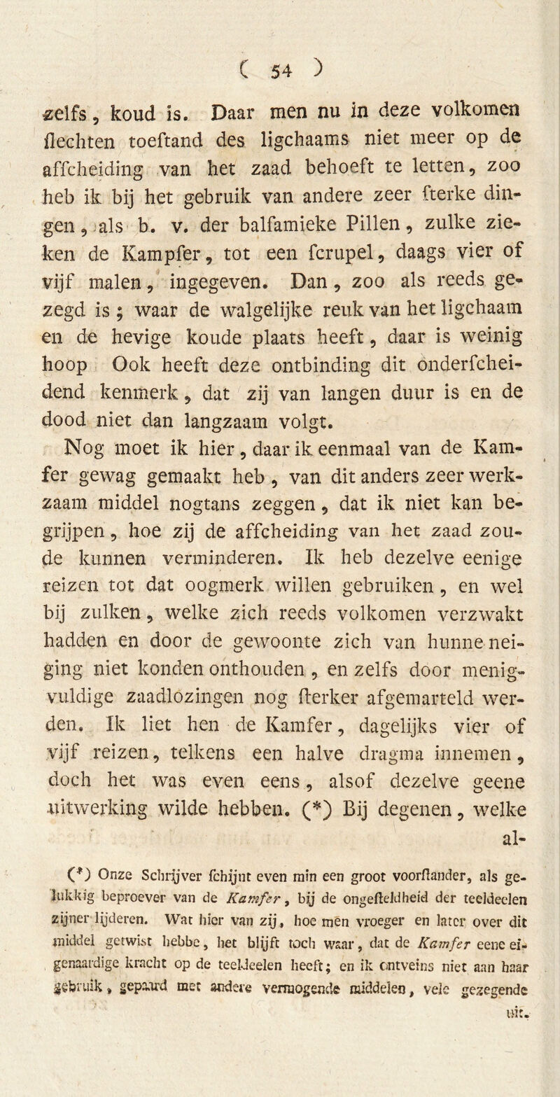 «elfs, koud is. Daar men nu in deze volkomen flechten toeftand des ligchaams niet meer op de affcheiding van het zaad behoeft te letten, zoo heb ik bij het gebruik van andere zeer fterke din- gen, als b. v. der balfamieke Pillen, zulke zie- ken de Kampfer, tot een fcrupel, daags vier of vijf malen, ingegeven. Dan, zoo als reeds ge- zegd is ; waar de walgelijke reuk van het ligchaam en de hevige koude plaats heeft, daar is weinig hoop Ook heeft deze ontbinding dit onderfchei- dend kenmerk, dat zij van langen duur is en de dood niet dan langzaam volgt. Nog moet ik hier, daar ik eenmaal van de Kam- fer gewag gemaakt heb , van dit anders zeer werk- zaam middel nogtans zeggen, dat ik niet kan be- grijpen , hoe zij de affcheiding van het zaad zou- de kunnen verminderen. Ik heb dezelve eenige reizen tot dat oogmerk willen gebruiken , en wel bij zulken, welke zich reeds volkomen verzwakt hadden en door de gewoonte zich van hunne nei- ging niet konden onthouden , en zelfs door menig- vuldige zaadlozingen nog Kerker afgemarteld wer- den» Ik liet hen de Kamfer, dagelijks vier of vijf reizen, telkens een halve dragma innemen, doch het was even eens, alsof dezelve geene uitwerking wilde hebben. (*) Bij degenen, welke al- Onze Schrijver fcbijnt even min een groot voorflander, als ge- lukkig beproever van de Kamfer, bij de ongefteldheid der teeldeelen zijner lijderen. Wat hier van zij, hoe mén vroeger en later over dit middel getwist hebbe, het blijft toch waar, dat de Kamfer eene ei- genaardige kracht op de teeldeelen heeft; en ik ontveins niet aan haar gebruik» gepaard met andere vermogende middelen, vele gezegende tat.