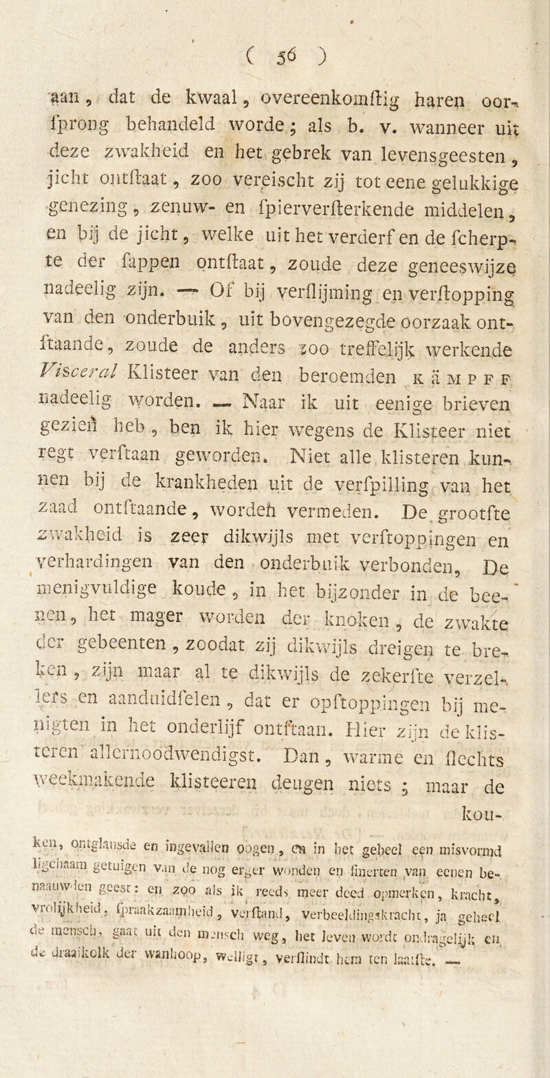 aan , dat de kwaal , overeenkomftig haren oorn fprong behandeld worde; als b. v. wanneer uit deze zwakheid en het gebrek van levensgeesten, jicht ontflaat, zoo vereischt zij tot eene gelukkige genezing, zenuw- en (pierverwerkende middelen, en bij de jicht, welke uit het verderf en de fcherp- te der Tappen ontflaat, zoude deze geneeswijze nadeelig zijn. — Or bij veidlijming en verflopping van den onderbuik , uit bovengezegde oorzaak ont- 1 taan de, zoude de anders 200 treffelijk werkende Visceral Klisteer van den beroemden keimpff nadeelig worden. _ Naar ik uit eenige brieven gezien heb , hen ik hier wegens de Klisteer niet regt verftaan geworden. Niet alle klisteren kun-, nen bij de krankheden uit de verfpilling van het zaad ontftaande, wordeh vermeden. De grootfte zwakheid is zeer dikwijls met verftoppingen en verhardingen van den onderbuik verbonden, De menigvuldige koude , in het bijzonder in de bee-' , net mag ei woraen der knoken, de zwakte der gebeenten , zoodat zij dikwijls dreigen te bre- i',,v.n , zijn maar al te dikwijls de zekerfte verzel- lens en aanduidlelen , dat er opftopp.ingen bij me- nigten in het onderlijf ontftaan. Hier zijn de klis- teren' allernoodwendigst. Dan, warme en Hechts weekmakende klisteeren deugen niets ; maar de kou- ken, ontglansde en ingevallen oogen , 01 in bet geheel een misvormd lfgciiaam getuigen van de nog erger wonden en finerten van eenen be- naauwden geest: en zoo als ik reeds meer deed opmerken, kracht, vi olijk heid j fpraakzaamljeid , verband, verbeeldingskracht, ja. geheel de incnsch, gaat uit den mmscli weg, het leven wordt ondrageiiji; en, d<È draaikolk der wanhoop, wdligt, verflindt hem ten laatlb. —