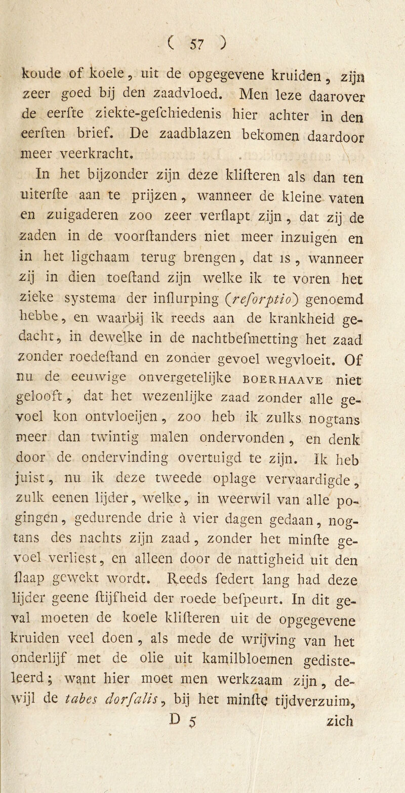 koude of koele , uit de opgegevene kruiden 9 zijn zeer goed bij den zaadvloed. Men leze daarover de eerfte ziekte-gefchiedenis hier achter in den eerften brief. De zaadblazen bekomen daardoor meer veerkracht. In het bijzonder zijn deze klifteren als dan ten uiterfte aan te prijzen, wanneer de kleine vaten en zuigaderen zoo zeer verflapt. zijn , dat zij de zaden in de voorftanders niet meer inzuigen en in het ligchaam terug brengen, dat is , wanneer zij in dien toeftand zijn welke ik te voren het zieke systema der influrping Qreforptio') genoemd hebbe, en waarbij ik reeds aan de krankheid ge- dacht, in dewelke in de nachtbefmetting het zaad zonder roedeftand en zonder gevoel wegvloeit. Of nu de eeuwige onvergetelijke boerhaave niet gelooft, dat het wezenlijke zaad zonder alle ge- voel kon ontvloeijen, zoo heb ik zulks nogtans meer dan twintig malen ondervonden, en denk door de ondervinding overtuigd te zijn. Ik heb juist, nu ik deze tweede oplage vervaardigde, zulk eenen lijder, welke, in weerwil van alle po- gingen, gedurende drie a vier dagen gedaan, nog- tans des nachts zijn zaad, zonder het minffce ge- voel verliest, en alleen door de nattigheid uit den flaap gewekt wordt. Reeds federt lang had deze lijder geene ftijfheid der roede befpeurt. In dit ge- val moeten de koele klifteren uit de opgegevene kruiden veel doen , als mede de wrijving van het onderlijf met de olie uit kamilbloemen gediste- leerd; want hier moet men werkzaam zijn, de- wijl de tabes dor falls, bij het minde tijdverzuim, D 5 zich