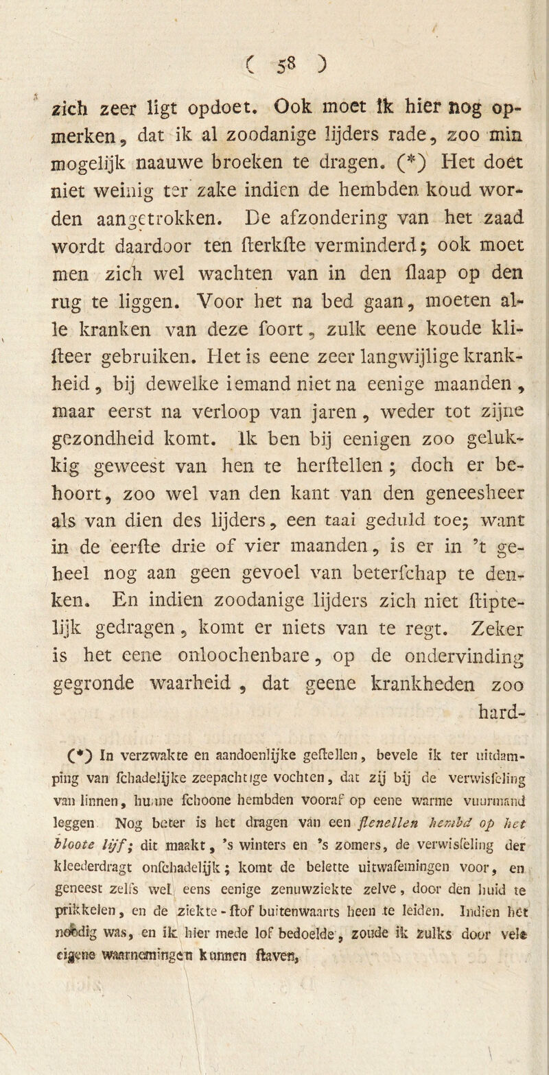 zich zeer ligt opdoet. Ook moet Ik hier nog op- merken, dat ik al zoodanige lijders rade, zoo min mogelijk naauwe broeken te dragen. (*)' Het doet niet weinig ter zake indien de hembden koud wor- den aangetrokken. De afzondering van het zaad wordt daardoor ten fterkfte verminderd; ook moet men zich wel wachten van in den flaap op den rug te liggen. Voor het na bed gaan, moeten al- le kranken van deze foort, zulk eene koude kli- fteer gebruiken. Het is eene zeer langwijlige krank- heid , bij dewelke iemand niet na eenige maanden, maar eerst na verloop van jaren, weder tot zijne gezondheid komt. Ik ben bij eenigen zoo geluk- kig geweest van hen te herftellen ; doch er be- hoort, zoo wel van den kant van den geneesheer als van dien des lijders, een taai geduld toe; want in de eerfte drie of vier maanden, is er in ’t ge- heel nog aan geen gevoel van beterfchap te den- ken. En indien zoodanige lijders zich niet ftipte- lijk gedragen, komt er niets van te regt. Zeker is het eene onloochenbare, op de ondervinding gegronde waarheid , dat geene krankheden zoo hard- Ci*) In verzwakte en aandoénlijke geitellen, bevele ik ter uitdam- ping van fchadelyke zeepachtige vochten, dat zij bij de verwisfeling van linnen, hunne fchoone hembden vooraf op eene wanne vuurmand leggen Nog beter is het dragen van een flenellen hembd op het bloote lijf; dit maakt, ’s winters en *s zomers, de verwisfèling der kleederdragt onfchadelyk; komt de belette uitwafemingen voor, en geneest zelfs wel eens eenige zenuwziekte zelve, door den huid te prikkelen, en de ziekte - ftof buitenwaarts heen te leiden. Indien het nefedig was, en ik hier mede lof bedoelde, zoude ik zulks door vele eigene waarnemingen kunnen ftaven,