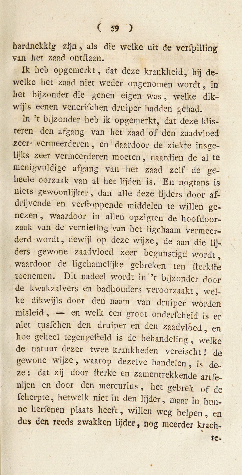 hardnekkig zijn, als die welke uit de verfpilling van het zaad ontdaan. Ik heb opgemerkt, dat deze krankheid, bij de- welke het zaad niet weder opgenomen wordt, in het bijzonder die genen eigen was, welke dik- wijls eenen venerifchen druiper hadden gehad. In ’t bijzonder heb ik opgemerkt, dat deze klis- teren den afgang van het zaad of den zaadvloed zeer» vermeerderen, en daardoor de ziekte insge- lijks zeer vermeerderen moeten, naardien de al te menigvuldige afgang van het zaad zelf de ge- neele oorzaak van al het lijden is. En nogtans is niets gewoonlijker, dan alle deze lijders door af- drijvende en verWoppende middelen te willen ge- nezen, waai door in aden opzigten de hoofdoor- zaak van de vernieling van het ligchaam vermeer- derd wordt, dewijl op deze wijze, de aan die lij- ders gewone zaadvloed zeer begunstigd wordt, waardoor de ligchamelijke gebreken ten WerkWe toenemen. Dit nadeel wordt in ’t bijzonder door de kwakzalvers en badhouders veroorzaakt, wel- ke dikwijls door den naam van druiper worden misleid, — en welk een groot onderfcheid is er niet tusfchen den druiper en den zaadvloed en hoe geheel tegengeweld is de behandeling, welke de natuur dezer twee krankheden vereischt! de gewone wijze, waarop dezelve handelen, is de» ze: dat zij door Werke en zamentrekkende artfe- nijen en door den mercurius, het gebrek of de fcherpte, hetwelk niet in den lijder, maar in hun- ne herfenen plaats heeft, willen weg helpen, en dus den reeds zwakken lijder, nog meerder krach- te-
